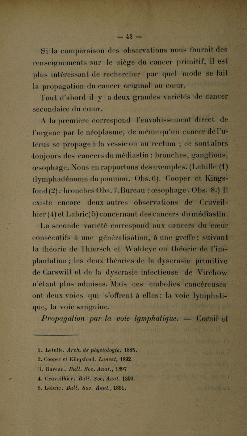 Si la comparaison des observations nous fournit des renseignements sur le siège du cancer primitif, il est plus intéressant de rechercher par quel mode se fait la propagation du cancer original au cœur. Tout d’abord il y a deux grandes variétés de cancer secondaire du cœur. A la première correspond l'envahissement direct de l’organe par le néoplasme, de même qu’un cancer de l’u¬ térus se propagea la vessie ou au rectum ; ce sont alors toujours des cancers du médiastin : bronches, ganglions, œsophage. Nous en rapportons des exemples. (Letulle (1) (lymphadënome du poumon. Obs.6). Gooper et Kings¬ ton d (2) : bronches Obs. 7.Bureau : œsophage . Übs. 8.) Il existe encore deux autres observations de Gruveil- hier (4) et Labric( 5) concernant des cancers du médiastin. % . La seconde variété correspond aux cancers du cœur consécutifs à une généralisation, aune greffe; suivant la théorie de Thiersch et Waldeye ou théorie de l’im¬ plantation; les deux théories de la dyscrasie primitive de Garswill et de la dyscrasie infectieuse de Virchow ♦ n’étant plus admises. Mais ces embolies cancéreuses ont deux voies qui s’offrent à elles: la voie lymphati¬ que, la voie sanguine. Propagation par la voie lymphatique. — Cornil et 1. Letulle. Arch. de physiologie* 1885. 2. Gooper et Kinçjsfond. Lancet, 1892. 3. Bureau. Bull. Soc. Anat., 1897 4. Cruveilhier. Bail. Soc. Anat. 1893. 5. Labric. Bull. Soc. Anat., 1851.