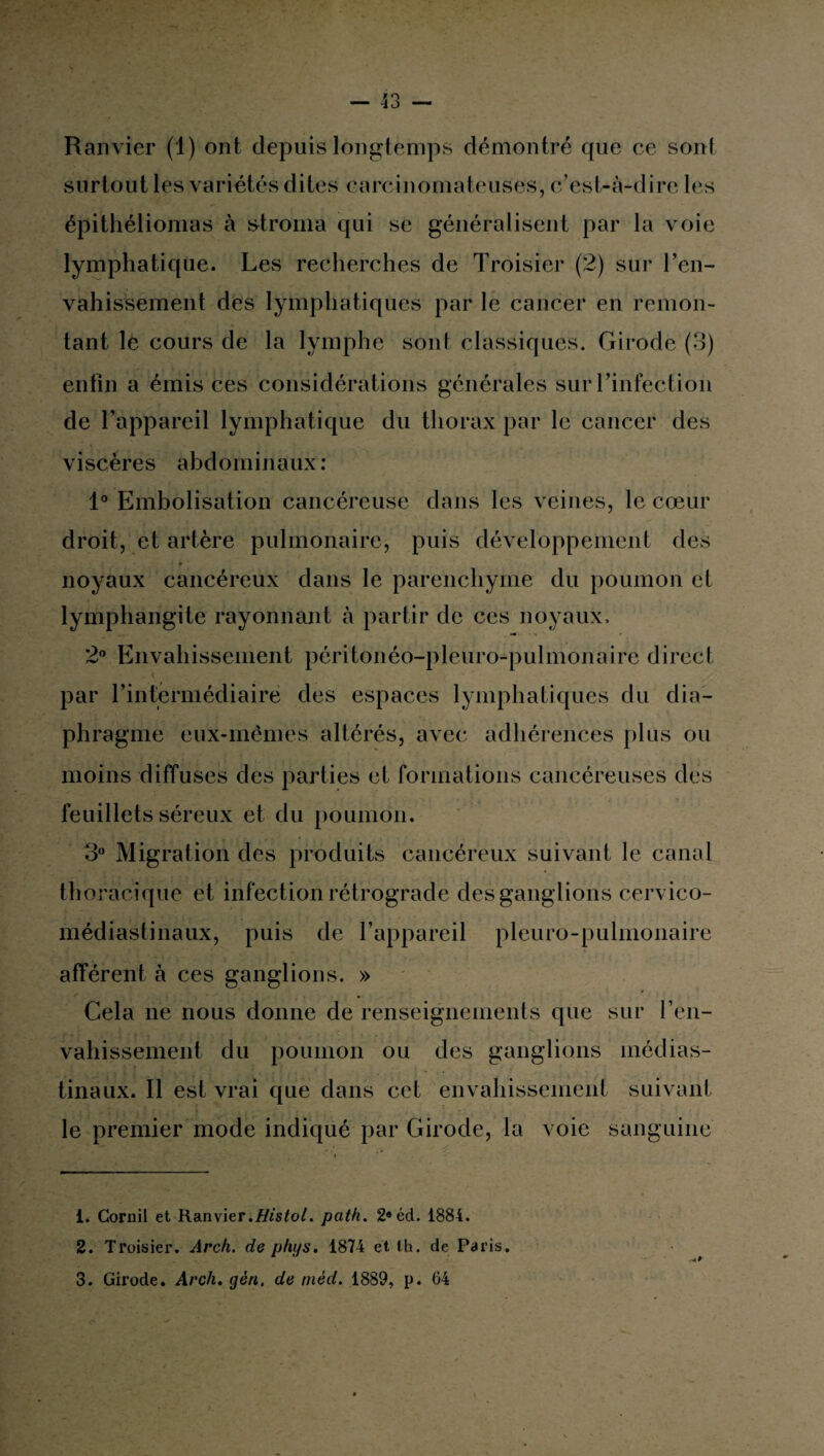 Ranvier (1) ont depuis longtemps démontré que ce son! surtout les variétés dites carcinomateuses, c’est-à-dire les épithéliomas à stroma qui se généralisent par la voie lymphatique. Les recherches de Troisier (2) sur l’en¬ vahissement des lymphatiques par le cancer en remon¬ tant le cours de la lymphe sont classiques. Girode (3) enfin a émis ces considérations générales sur l’infection de l’appareil lymphatique du thorax par le cancer des viscères abdominaux: 1° Embolisation cancéreuse dans les veines, le cœur droit, et artère pulmonaire, puis développement des noyaux cancéreux dans le parenchyme du poumon et lymphangite rayonnant à partir de ces noyaux. 2° Envahissement péritonéo-pleuro-pulmonaire direct par l’intermédiaire des espaces lymphatiques du dia¬ phragme eux-mêmes altérés, avec adhérences plus ou moins diffuses des parties et formations cancéreuses des feuillets séreux et du poumon. 3° Migration des produits cancéreux suivant le canal thoracique et infection rétrograde des ganglions cervico- médiastinaux, puis de l’appareil pleuro-pulmonaire afférent à ces ganglions. » Cela ne nous donne de renseignements que sur l’en¬ vahissement du poumon ou des ganglions médias¬ tinaux. Il est vrai que dans cet envahissement suivant le premier mode indiqué par Girode, la voie sanguine 1. Cornil et Ranvier.Histol. path. 2«éd. 1884. 2. Troisier. Arch. de phys. 1874 et lh. de Paris. 3. Girode. Arch. yen. de méd. 1889, p. 64