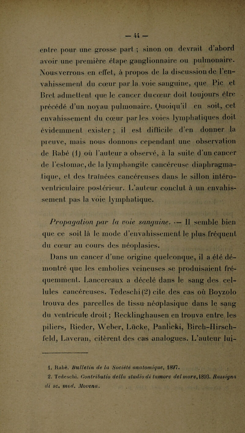 entre pour une grosse part ; sinon on devrait d’abord avoir une première étape ganglionnaire ou pulmonaire. Nous verrons en effet, à propos de la discussion de l'en¬ vahissement du cœur par la voie sanguine, que Pic et Bret admettent que le cancer du cœur doit toujours être précédé d’un noyau pulmonaire. Quoiqu’il en soit, cet envahissement du cœur par les voies lymphatiques doit évidemment exister ; il est difficile d’en donner la preuve, mais nous donnons cependant une observation de Rabé (1) où l’auteur a observé, à la suite d’un cancer de l’estomac, de la lymphangite cancéreuse diaphragma¬ tique, et des traînées cancéreuses dans le sillon intéro- ventriculaire postérieur. L’auteur conclut à un envahis¬ sement pas la voie lymphatique. Propagation par la voie sanguine. — Il semble bien que ce soit là le mode d’envahissement le plus fréquent du cœur au cours des néoplasies. Dans un cancer d’une origine quelconque, il a été dé¬ montré que lés embolies veineuses se produisaient fré¬ quemment. Lancereaux a décelé dans le sang des cel¬ lules cancéreuses. Tedeschi (2) cite des cas où Boyzolo trouva des parcelles de tissu néoplasique dans le sang du ventricule droit ; Recklinghausen en trouva entre les piliers, Rieder, Weber, Liicke, Panlicki, Birch-Hirsch- feld, Laveran, citèrent des cas analogues. L’auteur lui— 1. Rabè. Bulletin de la Société anatomique, 1897. 2. Tedeschi. Contributio délia studio di honore del mure, 1893. Rassigna de sc. med. Mo venu.