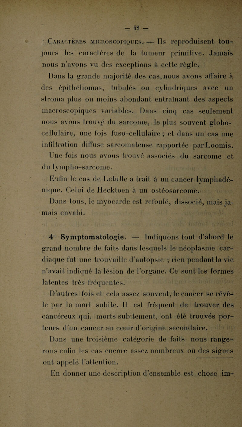 * Caractères microscopiques.-— Ils reproduisent tou¬ jours les caractères de la tumeur primitive. Jamais nous n’ayons vu des exceptions à cette règle. Dans la grande majorité des cas, nous avons affaire à des épithéliomas, tabulés ou cylindriques avec un stroma plus ou moins abondant entraînant des aspects macroscopiques variables. Dans cinq cas seulement nous avons trouvée du sarcome, le plus souvent globo- cellulaire, une fois fuso-cellulaire ; et dans un cas une infiltration diffuse sarcomateuse rapportée parLoomis. Une fois nous avons trouvé associés du sarcome et d u lymplio-sarcome. Enfin le cas de Letulle a trait à un cancer lymphadé- nique. Celui de Hecktoen à un ostéosarcome. Dans tous, le myocarde est refoulé, dissocié, mais ja¬ mais envahi. 4° Symptomatologie. — Indiquons tout d’abord le grand nombre de faits dans lesquels le néoplasme car¬ diaque fut une trouvaille d’autopsie ; rien pendant la vie n’avait indiqué la lésion de l’organe. Ce sont les formes latentes très fréquentes. D’autres fois et cela assez souvent, le cancer se révè¬ le par la mort subite. Il est fréquent de trouver des cancéreux qui, morts subitement, ont été trouvés por¬ teurs d’un cancer au cœur d’origine secondaire. Dans une troisième catégorie de faits nous range¬ rons enfin les cas encore assez nombreux où des signes ont appelé l’attention. En donner une description d’ensemble est chose im-