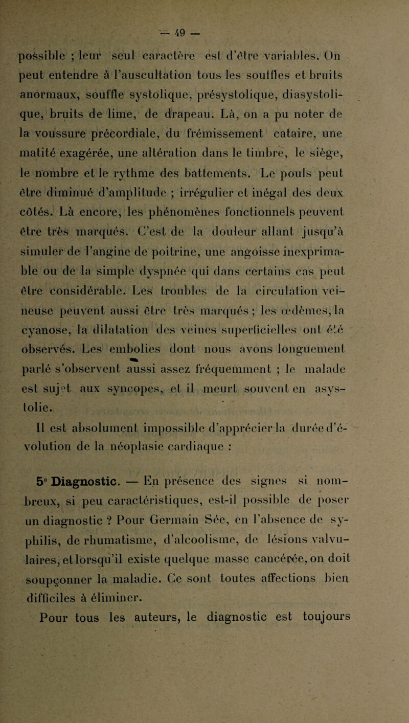 possible ; leur seul caractère esl d’être variables. On peut entendre à l’auscultation tous les souffles et bruits anormaux, souffle systolique, présystolique, diasystoli- que, bruits de lime, de drapeau. Là, on a pu noter de la voussure précordiale, du frémissement cataire, une matité exagérée, une altération dans le timbre, le siège, le nombre et le rythme des battements. Le pouls peut être diminué d’amplitude ; irrégulier et inégal des deux côtés. Là encore, les phénomènes fonctionnels peuvent être très marqués. C’est de la douleur allant jusqu’à simuler de l’angine de poitrine, une angoisse inexprima¬ ble ou de la simple dyspnée qui dans certains cas peut être considérable. Les troubles de la circulation vei¬ neuse peuvent aussi être très marqués ; les œdèmes, la cyanose, la dilatation des veines superficielles ont été observés. Les embolies dont nous avons longuement parlé s’observent aussi assez fréquemment ; le malade est sujet aux syncopes, et il meurt souvent en asys- tolie. Il est absolument impossible d’apprécier la durée dé¬ volution de la néoplasie cardiaque : 5° Diagnostic. — En présence des signes si nom¬ breux, si peu caractéristiques, est-il possible de poser un diagnostic ? Pour Germain Sée, en l’absence de sy¬ philis, de rhumatisme, d’alcoolisme, de lésions valvu¬ laires, et lorsqu’il existe quelque masse cancérée, on doit soupçonner la maladie. Ce sont toutes affections bien difficiles à éliminer. Pour tous les auteurs, le diagnostic est toujours