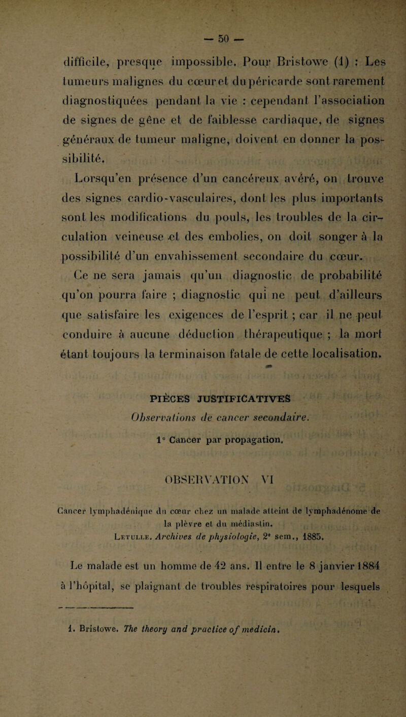 difficile, presque impossible. Pour Bristowe (1) : Les tumeurs malignes du cœur et du péricarde sont rarement diagnostiquées pendant la vie : cependant l’association de signes de gêne et de faiblesse cardiaque, de signes généraux de tumeur maligne, doivent en donner la pos¬ sibilité. Lorsqu’en présence d’un cancéreux avéré, on trouve des signes cardio-vasculaires, dont les plus importants sont les modifications du pouls, les troubles de la cir¬ culation veineuse et des embolies, on doit songer à la possibilité d’un envahissement secondaire du cœur. Ce ne sera jamais qu’un diagnostic de probabilité qu’on pourra faire ; diagnostic qui ne peut d’ailleurs que satisfaire les exigences de l’esprit ; car il ne peut conduire à aucune déduction thérapeutique ; la mort étant toujours la terminaison fatale de cette localisation. PIÈCES JUSTIFICATIVES Observations de cancer secondaire. 1° Cancer par propagation. OBSERVATION VI Cancer lymphadénique du cœur chez un malade atteint de lymphadénome de la plèvre et du médiastin. Letulle. Archives de physiologie, 2e sem., 1885. Le malade est un homme de 42 ans. Il entre le 8 janvier 1884 à l’hôpital, se plaignant de troubles respiratoires pour lesquels 1. Bristowe. The theory and practice of medicin.