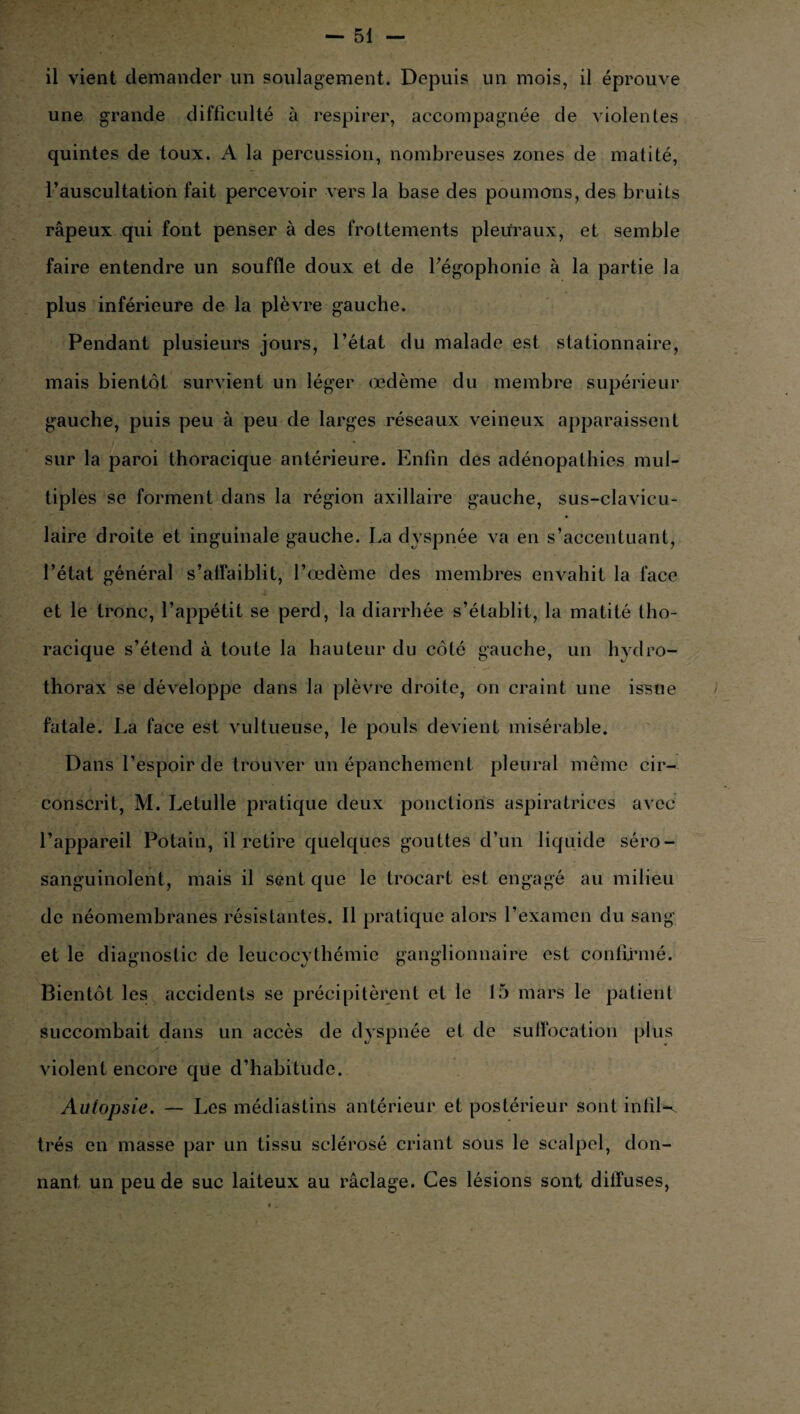 une grande difficulté à respirer, accompagnée de violentes quintes de toux. A la percussion, nombreuses zones de matité, l’auscultation fait percevoir vers la base des poumons, des bruits râpeux qui font penser à des frottements pleuraux, et semble faire entendre un souffle doux et de l’égophonie à la partie la plus inférieure de la plèvre gauche. Pendant plusieurs jours, l’état du malade est stationnaire, mais bientôt survient un léger œdème du membre supérieur gauche, puis peu à peu de larges réseaux veineux apparaissent sur la paroi thoracique antérieure. Enfin des adénopathies mul¬ tiples se forment dans la région axillaire gauche, sus-clavicu¬ laire droite et inguinale gauche. La dyspnée va en s’accentuant, l’état général s’affaiblit, l’œdème des membres envahit la face et le tronc, l’appétit se perd, la diarrhée s’établit, la matité tho¬ racique s’étend à toute la hauteur du côté gauche, un hydro¬ thorax se développe dans la plèvre droite, on craint une issue fatale. La face est vultueuse, le pouls devient misérable. Dans l’espoir de trouver un épanchement pleural même cir¬ conscrit, M. Letulle pratique deux ponctions aspiratrices avec l’appareil Potain, il retire quelques gouttes d’un liquide séro- sanguinolent, mais il sent que le trocart est engagé au milieu de néomembranes résistantes. 11 pratique alors l’examen du sang et le diagnostic de leucocythémic ganglionnaire est confirmé. Bientôt les accidents se précipitèrent et le 15 mars le patient succombait dans un accès de dyspnée et de suffocation plus violent encore que d’habitude. Autopsie. — Les médiastins antérieur et postérieur sont infil-v très en masse par un tissu sclérosé criant sous le scalpel, don¬ nant un peu de suc laiteux au raclage. Ces lésions sont diffuses,