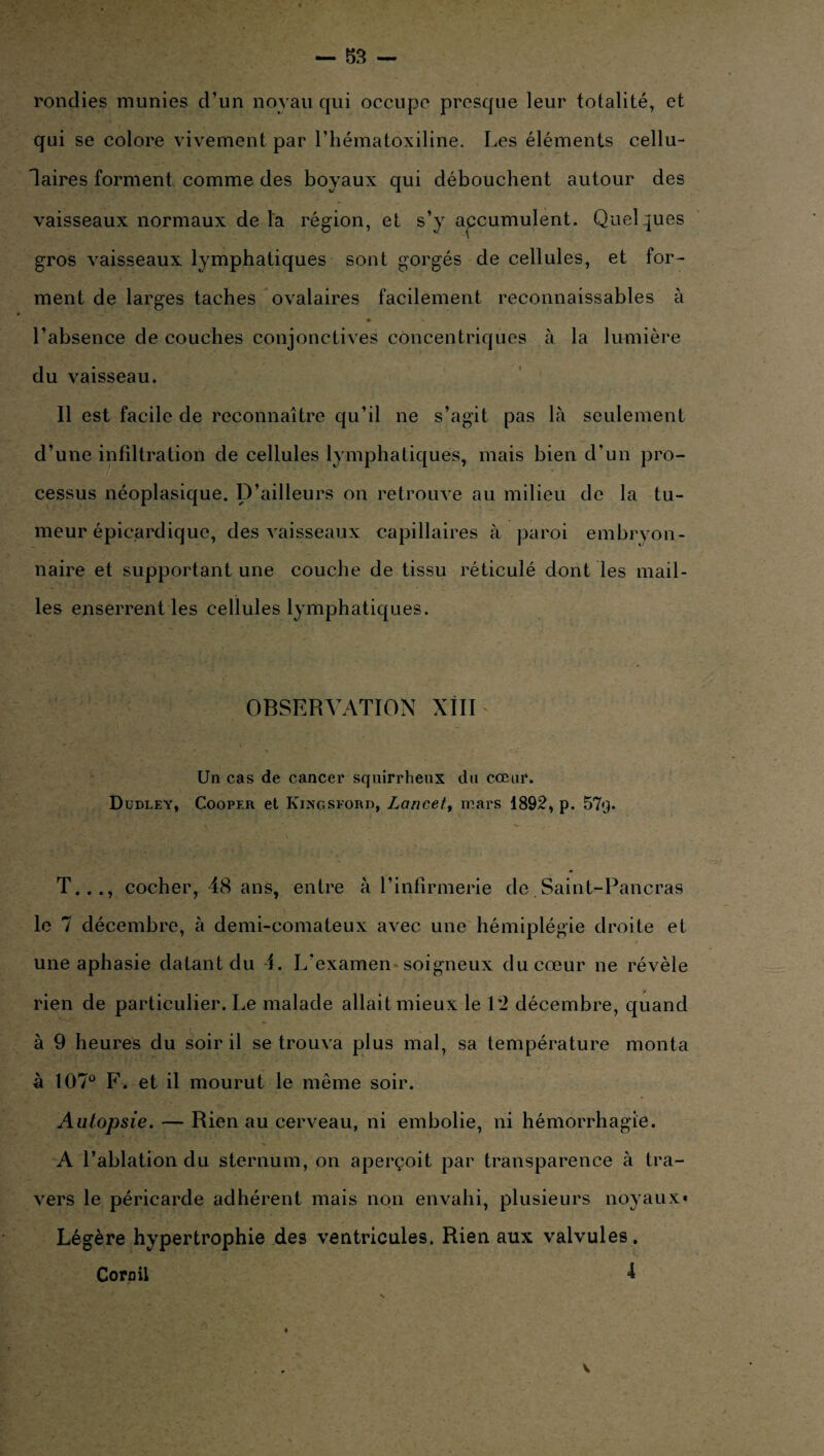 rondies munies d’un noyau qui occupe presque leur totalité, et qui se colore vivement par l’hématoxiline. Les éléments cellu¬ laires forment comme des boyaux qui débouchent autour des vaisseaux normaux de la région, et s’y apcumulent. Quelques gros vaisseaux lymphatiques sont gorgés de cellules, et for¬ ment de larges taches ovalaires facilement reconnaissables à • « l’absence de couches conjonctives concentriques à la lumière du vaisseau. Il est facile de reconnaître qu’il ne s’agit pas là seulement d’une infiltration de cellules lymphatiques, mais bien d’un pro¬ cessus néoplasique. D’ailleurs on retrouve au milieu de la tu¬ meur épicardique, des vaisseaux capillaires à paroi embryon¬ naire et supportant une couche de tissu réticulé dont les mail¬ les enserrent les cellules lymphatiques. OBSERVATION XIII Un cas de cancer squirrheux du cœur. Dudley, Cooper et Kingsford, Lancet, mars 1892, p. 57q. T..., cocher, 48 ans, entre à l’infirmerie de Saint-Pancras le 7 décembre, à demi-comateux avec une hémiplégie droite et une aphasie datant du 4. L'examen soigneux du cœur ne révèle rien de particulier. Le malade allait mieux le 12 décembre, quand à 9 heures du soir il se trouva plus mal, sa température monta à 107° F. et il mourut le même soir. Autopsie. — Rien au cerveau, ni embolie, ni hémorrhagie. A l’ablation du sternum, on aperçoit par transparence à tra¬ vers le péricarde adhérent mais non envahi, plusieurs noyaux* Légère hypertrophie des ventricules. Rien aux valvules.