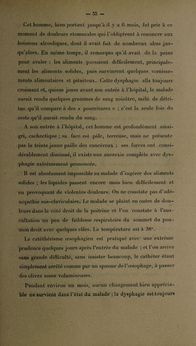 Cet homme, bien portant jusqu'à il y a 6 mois, fut pris à ce moment de douleurs stomacales qui l’obligèrent à renoncer aux boissons alcooliques, dont il avait fait de nombreux abus jus¬ qu’alors. En même temps, il remarqua qu’il avait de la peine pour avaler : les aliments passaient difficilement, principale¬ ment les aliments solides, puis survinrent quelques vomisse¬ ments alimentaires et pituiteux. Cette dysphagie alla toujours croissant et, quinze jours avant son entrée à l’hôpital, le malade aurait rendu quelques grammes de sang noirâtre, mêlé de détri¬ tus qu’il compare à des « pourritures » ; c’est la seule fois du reste qu’il aurait rendu du sang. A son entrée à l’hôpital, cet homme est profondément amai¬ gri, cachectique ; sa face est pâle, terreuse, mais ne présente pas la teinte jaune paille des cancéreux ; ses forces ont consi¬ dérablement diminué, il existe une anorexie complète avec dys¬ phagie extrêmement prononcée. Il est absolument impossible au malade d’ingérer des aliments solides ; les liquides passent encore mais bien difficilement et en provoquant de violentes douleurs. On ne constate pas d’adé¬ nopathie sus-claviculaire. Le malade se plaint en outre de dou¬ leurs dans le côté droit de la poitrine et l’on constate à l’aus¬ cultation un peu de faiblesse respiratoire du sommet du pou¬ mon droit avec quelques râles. La température est à 38°. Le catéthérisme œsophagien est pratiqué avec une extrême prudence quelques jours après l’entrée du malade ; et 1 on arrive sans grande difficulté, sans insister beaucoup, le cathéter étant simplement arrêté comme par un spasme de l’œsophage, à passer des olives assez volumineuses. Pendant environ un mois, aucun changement bien apprécia¬ ble ne survient dans l’état du malade ; la dysphagie est toujours