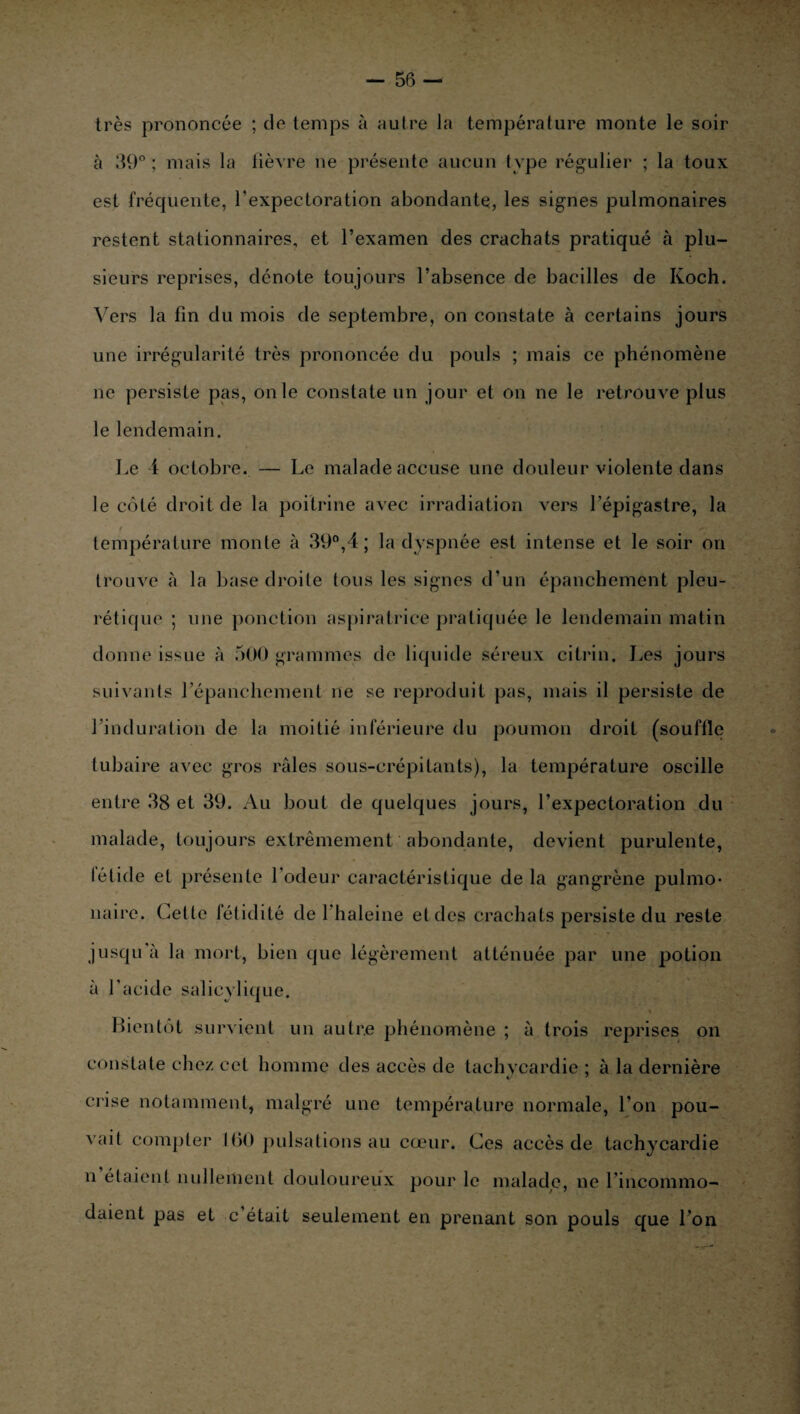 très prononcée ; de temps à autre la température monte le soir à 39° ; mais la lièvre ne présente aucun type régulier ; la toux est fréquente, l'expectoration abondante, les signes pulmonaires restent stationnaires, et l’examen des crachats pratiqué à plu¬ sieurs reprises, dénote toujours l’absence de bacilles de Koch. Vers la fin du mois de septembre, on constate à certains jours une irrégularité très prononcée du pouls ; mais ce phénomène ne persiste pas, on le constate un jour et on ne le retrouve plus le lendemain. Le 4 octobre. — Le malade accuse une douleur violente dans le côté droit de la poitrine avec irradiation vers l’épigastre, la température monte à 39°,4 ; la dyspnée est intense et le soir on trouve à la base droite tous les signes d’un épanchement pleu¬ rétique ; une ponction aspiratrice pratiquée le lendemain matin donne issue à 500 grammes de liquide séreux citrin. Les jours suivants l’épanchement ne se reproduit pas, mais il persiste de l’induration de la moitié inférieure du poumon droit (souffle tubaire avec gros râles sous-crépilants), la température oscille entre 38 et 39. Au bout de quelques jours, l’expectoration du malade, toujours extrêmement abondante, devient purulente, létide et présente l’odeur caractéristique de la gangrène pulmo¬ naire. Celle fétidité de 1 haleine et des crachats persiste du reste jusqu à la mort, bien que légèrement atténuée par une potion à l’acide salicylique. Bientôt survient un autre phénomène ; à trois reprises on constate chez cet homme des accès de tachycardie ; à la dernière crise notamment, malgré une température normale, l’on pou¬ vait compter 1(30 pulsations au cœur. Ces accès de tachycardie n étaient nullement douloureux pour le malade, ne l’incommo¬ daient pas et c’était seulement en prenant son pouls que l’on