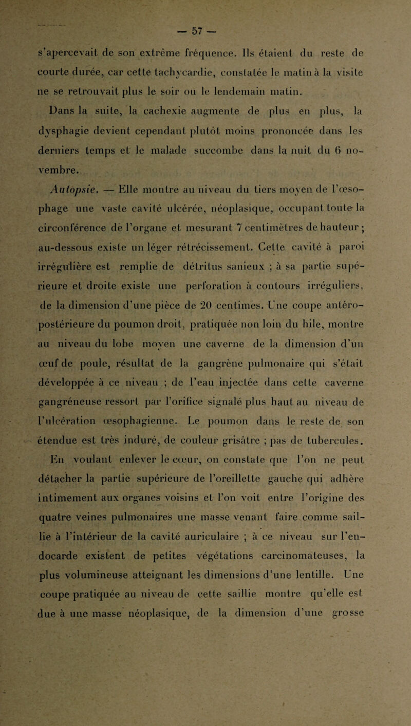 s’apercevait de son extrême fréquence. Ils étaient du reste de courte durée, car cette tachycardie, constatée le matin à la visite ne se retrouvait plus le soir ou le lendemain matin. Dans la suite, la cachexie augmente de plus en plus, la dysphagie devient cependant plutôt moins prononcée dans les derniers temps et le malade succombe dans la nuit du 6 no¬ vembre. Autopsie. — Elle montre au niveau du tiers moyen de l’œso- phage une vaste cavité ulcérée, néoplasique, occupant toute-la circonférence de l’organe et mesurant 7 centimètres de hauteur ; au-dessous existe un léger rétrécissement. Cette cavité à paroi irrégulière est remplie de détritus sanieux ; à sa partie supé¬ rieure et droite existe une perforation à contours irréguliers, de la dimension d’une pièce de 20 centimes. Une coupe antéro- postérieure du poumon droit, pratiquée non loin du hile, montre au niveau du lobe moyen une caverne de la dimension d’un œuf de poule, résultat de la gangrène pulmonaire qui s’était développée à ce niveau ; de l’eau injectée dans celle caverne gangréneuse ressort par l’oritice signalé plus haut au niveau de l’ul cération œsophagienne. Le poumon dans le reste de son étendue est très induré, de couleur grisâtre ; pas de tubercules. En voulant enlever le cœur, on constate que l’on ne peut détacher la partie supérieure de l’oreillette gauche qui adhère intimement aux organes voisins et l’on voit entre l’origine des quatre veines pulmonaires une masse venant faire comme sail¬ lie à l’intérieur de la cavité auriculaire ; à ce niveau sur l’en¬ docarde existent de petites végétations carcinomateuses, la plus volumineuse atteignant les dimensions d’une lentille. Une coupe pratiquée au niveau de cette saillie montre qu’elle est due à une masse néoplasique, de la dimension d’une grosse