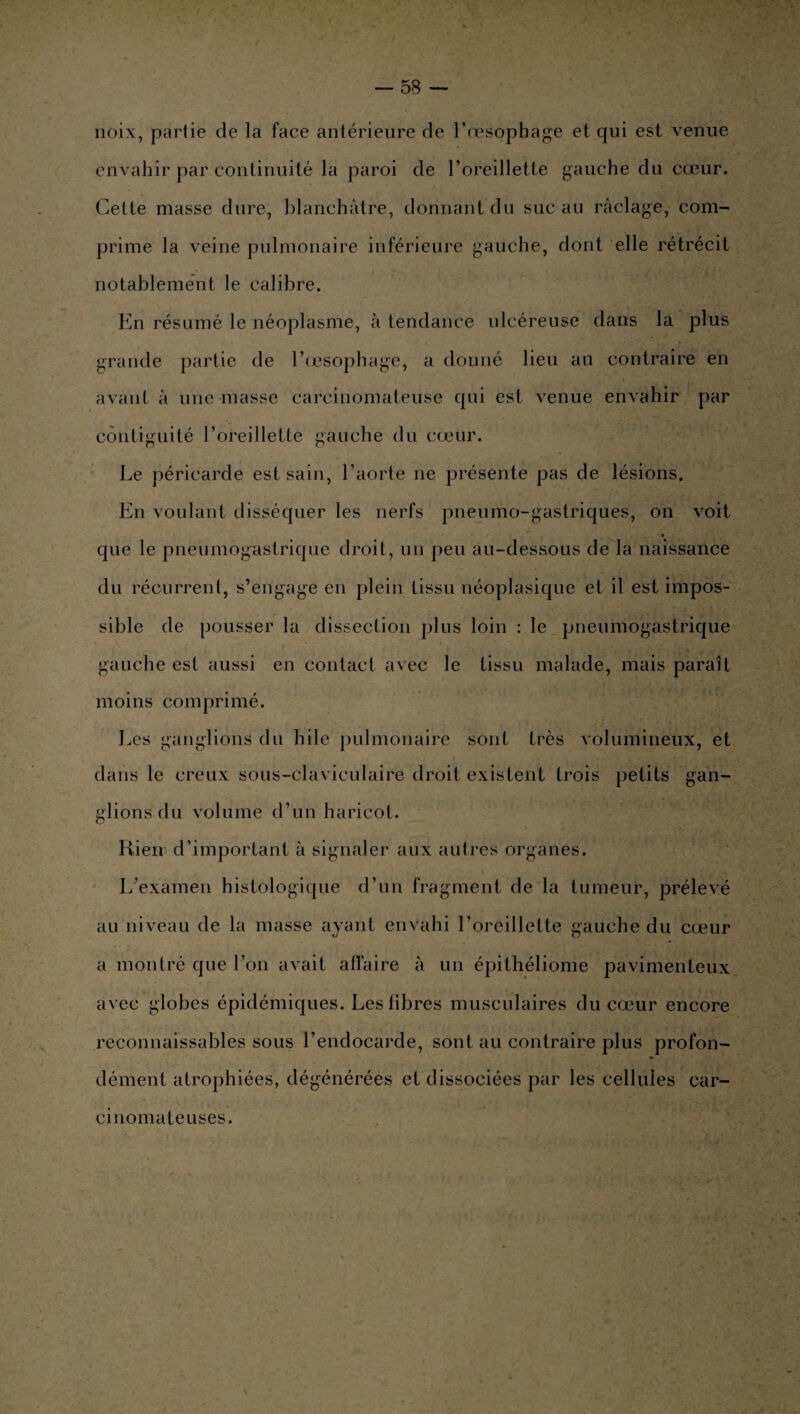 noix, partie de la face antérieure de l’œsophage et qui est venue envahir par continuité la paroi de l’oreillette gauche du cœur. Cette masse dure, blanchâtre, donnant du suc au raclage, com¬ prime la veine pulmonaire inférieure gauche, dont elle rétrécit notablement le calibre. En résumé le néoplasme, à tendance ulcéreuse dans la plus grande partie de l'oesophage, a donné lieu au contraire en avant à une masse carcinomateuse qui est venue envahir par contiguïté l’oreillette gauche du cœur. Le péricarde est sain, l’aorte ne présente pas de lésions. En voulant disséquer les nerfs pneumo-gastriques, on voit « que le pneumogastrique droit, un peu au-dessous de la naissance du récurrent, s’engage en plein tissu néoplasique et il est impos¬ sible de pousser la dissection plus loin : le pneumogastrique gauche est aussi en contact avec le tissu malade, mais paraît moins comprimé. Les ganglions du hile pulmonaire sont très volumineux, et dans le creux sous-claviculaire droit existent trois petits gan¬ glions du volume d’un haricot. Kien d’important à signaler aux autres organes. L’examen histologique d’un fragment de la tumeur, prélevé au niveau de la masse ayant envahi l’oreillette gauche du cœur a montré que l’on avait affaire à un épithéliome pavimenteux avec globes épidémiques. Les libres musculaires du cœur encore reconnaissables sous l’endocarde, sont au contraire plus profon¬ dément atrophiées, dégénérées et dissociées par les cellules car¬ cinomateuses.