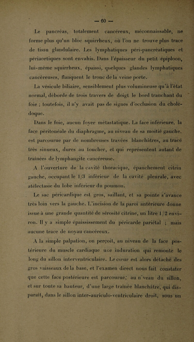 Le pancréas, totalement cancéreux, méconnaissable, ne forme plus qu’un bloc squirrheux, où l’on ne trouve plus trace de tissu glandulaire. Les lymphatiques péri-pancréatiques et périaortiques sont envahis. Dans l’épaisseur du petit épiploon, lui-même squirrheux, épaissi, quelques glandes lymphatiques cancéreuses, flanquent le tronc de la veine porte. La vésicule biliaire, sensiblement plus volumineuse qu’à l’état normal, déborde de trois travers de doigt le bord tranchant du foie ; toutefois, il n’y avait pas de signes d’occlusion du cholé¬ doque. Dans le foie, aucun foyer métastatique. La face inférieure, la face péritonéale du diaphragme, au niveau de sa moitié gauche, est parcourue par de nombreuses travées blanchâtres, au tracé très sinueux, dures au toucher, et qui représentent autant de traînées de lymphangite cancéreuse. A l’ouverture de la cavité thoracique, épanchement citrin gauche, occupant le l/d inférieur de la cavité pleurale, avec atélectasie du lobe inférieur du poumon. Le sac péricardique est gros, saillant, et sa pointe s’avance très loin vers la gauche. L’incision de la paroi antérieure donne issue à une grande quantité de sérosité citrine, un litre 1 /2 en vi¬ ron. 11 y a simple épaississement du péricarde pariétal ; mais aucune trace de noyau cancéreux. A la simple palpation, on perçoit, au niveau de la face pos¬ térieure du muscle cardiaque ui;e induration qui remonte le long du sillon interventriculaire. Le cœur est alors détaché des gros vaisseaux delà base, et l’examen direct nous fait constater que cette face postérieure est parcourue; au n'veau du sillon, et sur toute sa hauteur, d’une large traînée blanchâtre, qui dis¬ paraît, dans le sillon inter-auriculo-ventriculaire droit, sous un