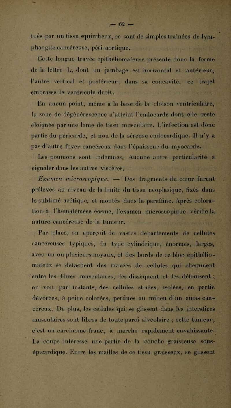 t ués par un tissu squirrheux, ce sont de simples traînées de lym¬ phangite cancéreuse, péri-aortique. Cette longue travée épithéliomateuse présente donc la forme de la lettre L, dont un jambage est horizontal et antérieur, l’autre vertical et postérieur; dans sa concavité, ce trajet embrasse le ventricule droit. En aucun point, même à la base dé la cloison ventriculaire, la zone de dégénérescence n’atteint l’endocarde dont elle reste éloignée par une lame de tissu musculaire. L'infection est donc partie du péricarde, et non de la séreuse endocardique. Il n’y a pas d’autre foyer cancéreux dans l’épaisseur du myocarde. Les poumons sont indemnes. Aucune autre particularité à signaler dans les autres viscères. Examen microscopique. — Des fragments du cœur furent prélevés au niveau de la limite du tissu néoplasique, fixés dans le sublimé acétique, et montés dans la paraffine. Après colora¬ tion à l’hématémèse éosine, l’examen microscopique vérifie la nature cancéreuse de la tumeur. Par place, on aperçoit de vastes départements de cellules cancéreuses typiques, du type cylindrique, énormes, larges, avec un ou plusieurs noyaux, et des bords de ce bloc épithélio- mateux se détachent des travées de cellules qui cheminent entre les libres musculaires, les dissèquent et les détruisent ; on voit, par instants, des cellules striées, isolées, en partie dévorées, à peine colorées, perdues au milieu d’un amas can¬ céreux. De plus, les cellules qui se glissent dans les interstices musculaires sont libres de toute paroi alvéolaire ; cette tumeur, c’est un carcinome franc, à marche rapidement envahissante. La coupe intéresse une partie de la couche graisseuse sous- épicardique. Entre les mailles de ce tissu graisseux, se glissent