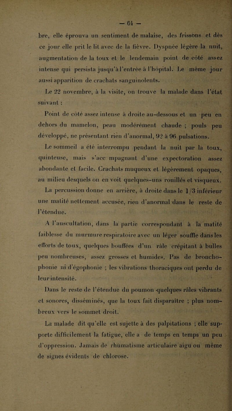 bre, elle éprouva un sentiment de malaise, des frissons et dès ce jour elle prit le lit avec de la fièvre. Dyspnée légère la nuit, augmentation de la toux et le lendemain point de côté assez intense qui persista jusqu’à l’entrée à l’hôpital. Le même jour aussi apparition de crachats sanguinolents. Le 22 novembre, à la visite, on trouve la malade dans l’état suivant : Point de côté assez intense à droite au-dessous et un peu en dehors du mamelon, peau modérément chaude ; pouls peu développé, ne présentant rien d’anormal, 92 à 96 pulsations. Le sommeil a été interrompu pendant la nuit par la toux, quinteuse, mais s’acc mpagnant d’une expectoration assez abondante et facile. Crachats muqueux et légèrement opaques, au milieu desquels on en voit quelques-uns rouillés et visqueux. La percussion donne en arrière, à droite dans le 1/3 inférieur une matité nettement accusée, rien d’anormal dans le reste de l’étendue. A 1 auscultation, dans la partie correspondant à la matité faiblesse du murmure respiratoire avec un léger souffle dans les efforts de toux, quelques bouffées d’un râle crépitant à bulles peu nombreuses, assez grosses et humides. Pas de broncho¬ phonie ni d’égophonie ; les vibrations thoraciques ont perdu de leur intensité. Dans le reste de l’étendue du poumon -quelques râles vibrants et sonores, disséminés, que la toux fait disparaître ; plus nom¬ breux vers le sommet droit. La malade dit qu’elle est sujette à des palpitations ; elle sup¬ porte difficilement la fatigue, elle a de temps en temps un peu d’oppression. Jamais de rhumatisme articulaire aigu ou même de signes évidents de chlorose.