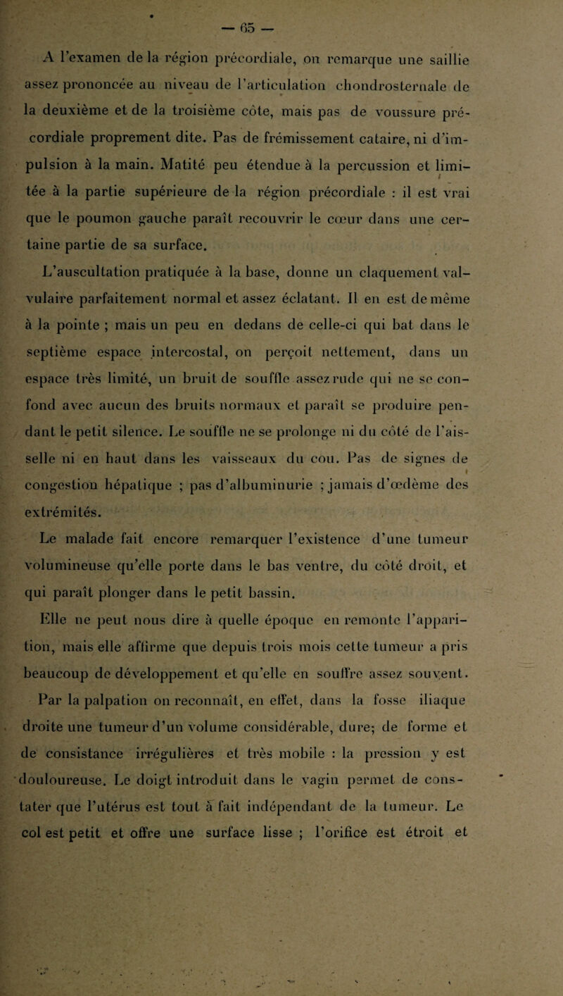 A l’examen de la région précordiale, on remarque une saillie assez prononcée au niveau de l’articulation chondrosternale de • * la deuxième et de la troisième côte, mais pas de voussure pré¬ cordiale proprement dite. Pas de frémissement cataire, ni d’im¬ pulsion à la main. Matité peu étendue à la percussion et limi¬ tée à la partie supérieure de la région précordiale : il est vrai que le poumon gauche paraît recouvrir le cœur dans une cer¬ taine partie de sa surface. L’auscultation pratiquée à la base, donne un claquement val¬ vulaire parfaitement normal et assez éclatant. Il en est de même à la pointe ; mais un peu en dedans de celle-ci qui bat dans le septième espace intercostal, on perçoit nettement, dans un espace très limité, un bruit de souffle assez rude qui ne se con¬ fond avec aucun des bruits normaux et paraît se produire pen¬ dant le petit silence. Le souffle ne se prolonge ni du côté de l’ais¬ selle ni en haut dans les vaisseaux du cou. Pas de signes de » congestion hépatique ; pas d’albuminurie ; jamais d’œdème des extrémités. Le malade fait encore remarquer l’existence d’une tumeur volumineuse qu’elle porte dans le bas ventre, du côté droit, et ■À qui paraît plonger dans le petit bassin. Elle ne peut nous dire à quelle époque en remonte l’appari¬ tion, mais elle affirme que depuis trois mois cette tumeur a pris beaucoup de développement et qu’elle en soutire assez souvent. Par la palpation on reconnaît, en effet, dans la fosse iliaque droite une tumeur d’un volume considérable, dure; de forme et de consistance irrégulières et très mobile : la pression y est douloureuse. Le doigt introduit dans le vagin permet de cons¬ tater que l’utérus est tout à fait indépendant de la tumeur. Le col est petit et offre une surface lisse ; l’orifice est étroit et v • -»*•