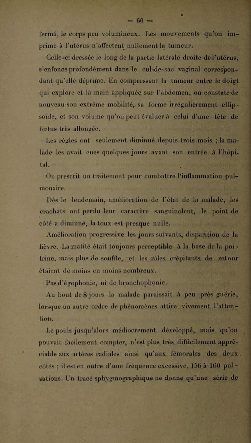 fermé, le corps peu volumineux. Les mouvements qu’on im¬ prime à l'utérus n'affectent nullement la tumeur. Celle-ci dressée le long de la partie latérale droite de l’utérus, s’enfonce profondément dans le cul-de-sac vaginal correspon¬ dant qu’elle déprime. En compressant la tumeur entre le doigt qui explore et la main appliquée sur l’abdomen, on constate de nouveau son extrême mobilité, sa forme irrégulièrement ellip¬ soïde, et son volume qu’on peut évaluer à celui d’une tête de fœtus très allongée. J^es règles oui seulement diminué depuis trois mois ; la ma¬ lade les avait eues quelques jours ayant son entrée à l'hôpi¬ tal . On prescrit un traitement pour combattre l’inflammation pul¬ monaire. Dès le lendemain, amélioration de l’état de la malade, les crachats ont perdu leur caractère sanguinolent, le point de côté a diminué, la toux est presque nulle. Amélioration progressive les jours suivants, disparition de la fièvre. La matité était toujours perceptible à la base de la poi¬ trine, mais plus de souffle, et les raies crépitants de retour étaient de moins en moins nombreux. Pas d’égophonie, ni de bronchophonie. Au bout de 8 jours la malade paraissait à peu près guérie, lorsque un autre ordre de phénomènes attire vivement l’atten¬ tion. Le pouls jusqu’alors médiocrement développé, mais qu’on pouvait facilement compter, n’est plus très, difficilement appré¬ ciable aux artères radiales ainsi qu’aux fémorales des deux côtés ; il est en outre d’une fréquence excessive, 156 à 160 pul¬ sations. Un tracé sphygmographique ne donne qu’une série de