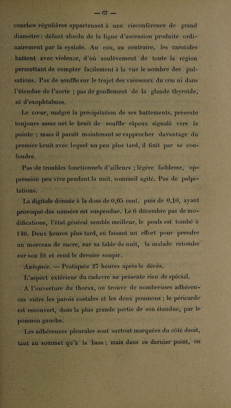 courbes régulières appartenant à une circonférence de grand diamètre : défaut absolu de la ligne d’ascension produite ordi¬ nairement par la systole. Au cou, au contraire, les carotides battent avec violence, d'où soulèvement de toute la région permettant de compter facilement à la vue le nombre des pul¬ sations. Pas de souffle sur le trajet des vaisseaux du cou ni dans \ l’étendue de l’aorte ; pas de gonflement de la glande thyroïde, ni d’exophtalmos. Le cœur, malgré la précipitation de ses battements, présente toujours assez net le bruit de souffle rappux signalé vers la pointe ; mais il paraît maintenant se rapprocher davantage du premier bruit avec lequel un peu plus tard, il finit par se con¬ fondre. Pas de troubles fonctionnels d’ailleurs ; légère faiblesse, op¬ pression peu vive pendant la nuit, sommeil agité. Pas de palpi¬ tations. La digitale donnée à la dose de 0,05 cent, puis de 0,10, ayant provoqué des nausées est suspendue. Le (5 décembre pas de mo¬ difications, l’état général semble meilleur, le pouls est tombé à 140. Deux heures plus tard, en faisant un elïort pour prendre un morceau de sucre, sur sa table de nuit, la malade retombe sur son lit et rend le dernier soupir. Autopsie. —Pratiquée '21 heures après le décès. L’aspect extérieur du cadavre ne présente rien de spécial. A l’ouverture du thorax, on trouve de nombreuses adhéren¬ ces entre les parois costales et les deux poumons ; le péricarde est recouvert, dans la plus grande partie de son étendue, par le poumon gauche. Les adhérences pleurales sont surtout marquées du côté droit, tant au sommet qu’à la base; mais dans ce dernier point, on