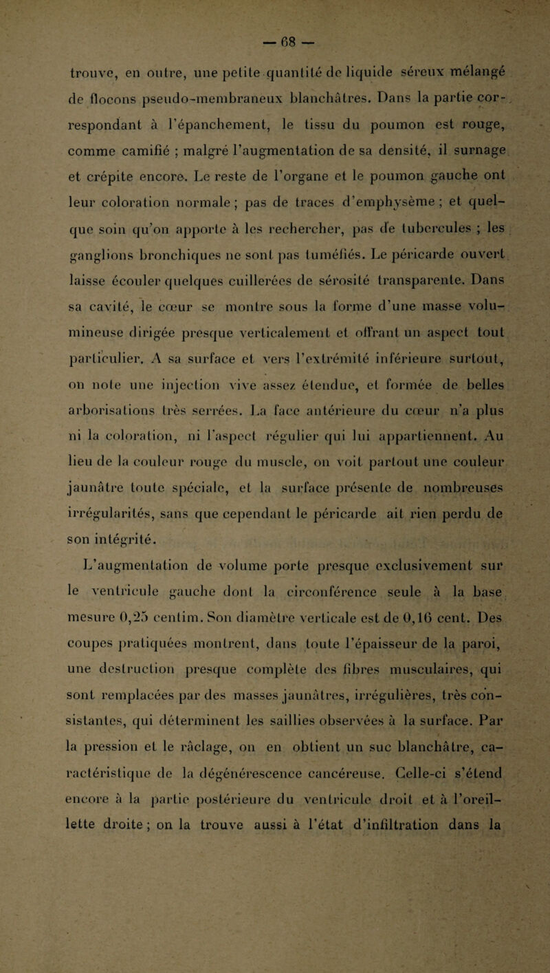 trouve, en outre, une petite quantité de liquide séreux mélangé de flocons pseudo-membraneux blanchâtres. Dans la partie cor¬ respondant à l’épanchement, le tissu du poumon est rouge, comme camifié ; malgré l’augmentation de sa densité, il surnage et crépite encore. Le reste de l’organe et le poumon gauche ont / leur coloration normale; pas de traces d’emphysème; et quel¬ que soin qu’on apporte à les rechercher, pas de tubercules ; les ganglions bronchiques ne sont pas tuméfiés. Le péricarde ouvert laisse écouler quelques cuillerées de sérosité transparente. Dans sa cavité, le cœur se montre sous la forme d’une masse volu¬ mineuse dirigée presque verticalement et offrant un aspect tout particulier. A sa surface et vers l’extrémité inférieure surtout, on note une injection vive assez étendue, et formée de belles arborisations très serrées. La face antérieure du cœur n’a plus ni la coloration, ni l’aspect régulier qui lui appartiennent. Au lieu de la couleur rouge du muscle, on voit partout une couleur jaunâtre toute spéciale, et la surface présente de nombreuses irrégularités, sans que cependant le péricarde ait rien perdu de son intégrité. L’augmentation de volume porte presque exclusivement sur le ventricule gauche dont la circonférence seule à la base mesure 0,25 centim. Son diamètre verticale est de 0,16 cent. Des coupes pratiquées montrent, dans toute l’épaisseur de la paroi, une destruction presque complète des fibres musculaires, qui sont remplacées par des masses jaunâtres, irrégulières, très con¬ sistantes, qui déterminent les saillies observées à la surface. Par la pression et le raclage, on en obtient un suc blanchâtre, ca¬ ractéristique de la dégénérescence cancéreuse. Celle-ci s’étend encore à la partie postérieure du ventricule droit et à l’oreil¬ lette droite ; on la trouve aussi à l’état d’infiltration dans la