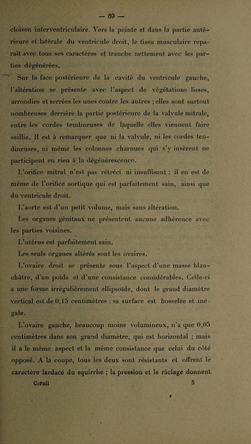 cloison interventriculaire. Vers la pointe et dans la partie anté¬ rieure et latérale du ventricule droit, le tissu musculaire repa¬ raît avep tous ses caractères et tranche nettement avec les par¬ ties dégénérées. Sur la face postérieure de la cavité du ventricule gauche, 1*altération se présente avec l’aspect de végétations lisses, arrondies et serrées les unes contre les autres ; elles sont surtout nombreuses derrière la partie postérieure de la valvule mitrale, entre les cordes tendineuses de laquelle elles viennent faire saillie. Il est à remarquer que ni la valvule, ni les cordes ten¬ dineuses, ni même les colonnes charnues qui s’y insèrent ne participent en rien à la dégénérescence. L’orifice mitral n’est pas rétréci ni insuffisant ; il en est de même de l’orifice aortique qui est parfaitement sain, ainsi que du ventricule droit. L’aorte est d’un petit volume, mais sans altération. Les organes génitaux ne présentent aucune adhérence avec les parties voisines. L’utérus est parfaitement sain. Les seuls organes altérés sont les ovaires. L’ovaire droit se présente sous l'aspect d’une masse blan¬ châtre, d’un poids et d’une consistance considérables. Celle-ci a une forme irrégulièrement ellipsoïde, dont le grand diamètre vertical est de 0,15 centimètres ; sa surface est bosselée et ,iné • gale. L’ovaire gauche, beaucoup moins volumineux, n’a que 0,05 centimètres dans son grand diamètre, qui est horizontal ; mais il a le même aspect et la même consistance que celui du côté opposé. A la coupe, tous les deux sont résistants et offrent le caractère lardacé du squirrhe ; la pression et le raclage donnent Cornil