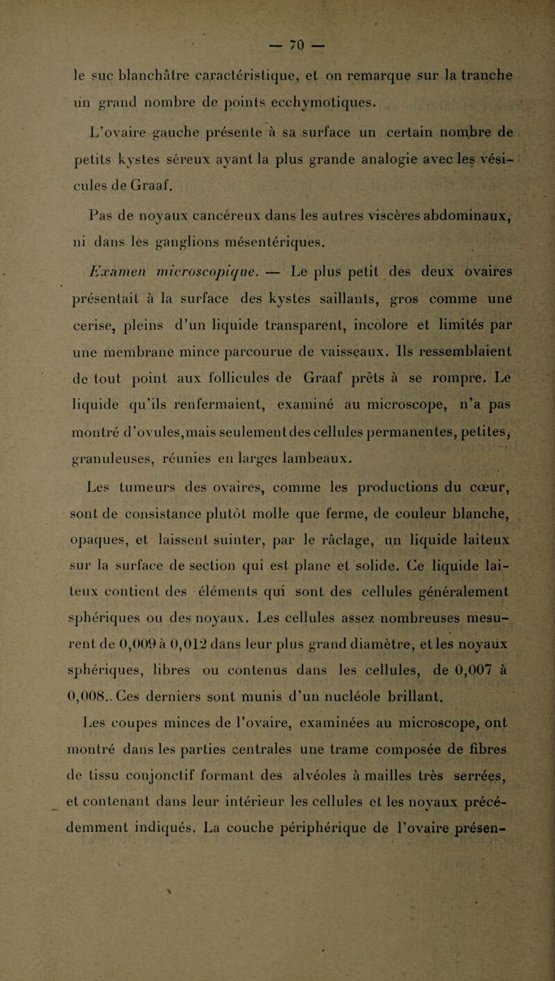 le suc blanchâtre caractéristique, et on remarque sur la tranche un grand nombre de points ecchymotiques. L’ovaire gauche présente à sa surface un certain nombre de petits kystes séreux ayant la plus grande analogie avec les vési¬ cules de Graaf. Pas de noyaux cancéreux dans les autres viscères abdominaux, ni dans les ganglions mésentériques. Examen microscopique. — Le plus petit des deux ovaires présentait à la surface des kystes saillants, gros comme une cerise, pleins d’un liquide transparent, incolore et limités par une membrane mince parcourue de vaisseaux. Ils ressemblaient de tout point aux follicules de Graaf prêts à se rompre. Le liquide qu’ils renfermaient, examiné au microscope, n’a pas montré d’ovules,mais seulement des cellules permanentes, petites, * i ■ granuleuses, réunies en larges lambeaux. Les tumeurs des ovaires, comme les productions du cœur, sont de consistance plutôt molle que ferme, de couleur blanche, opaques, et laissent suinter, par le raclage, un liquide laiteux sur la surface de section qui est plane et solide. Ge liquide lai¬ teux contient des éléments qui sont des cellules généralement sphériques ou des noyaux. Les cellules assez nombreuses mesu¬ rent de 0,009 à 0,012 dans leur plus grand diamètre, et les noyaux sphériques, libres ou contenus dans les cellules, de 0,007 à 0,008.. Ces derniers sont munis d’un nucléole brillant. Les coupes minces de l’ovaire, examinées au microscope, ont montré dans les parties centrales une trame composée de fibres de tissu conjonctif formant des alvéoles à mailles très serrées, et contenant dans leur intérieur les cellules et les noyaux précé¬ demment indiqués. La couche périphérique de l’ovaire présen- \