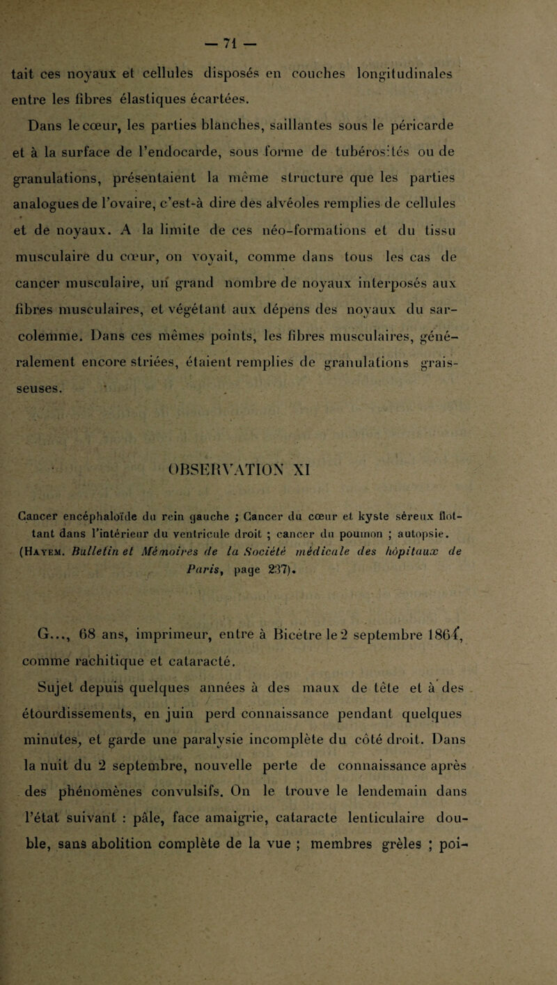 tait ces noyaux et cellules disposés en couches longitudinales entre les fibres élastiques écartées. Dans le cœur, les parties blanches, saillantes sous le péricarde et à la surface de l’endocarde, sous forme de tubérosités ou de granulations, présentaient la même structure que les parties analogues de l’ovaire, c’est-à dire des alvéoles remplies de cellules * et de noyaux. A la limite de ces néo-formations et du tissu musculaire du cœur, on voyait, comme dans tous les cas de cancer musculaire, un grand nombre de noyaux interposés aux libres musculaires, et végétant aux dépens des noyaux du sar- colemme. Dans ces mêmes points, les libres musculaires, géné¬ ralement encore striées, étaient remplies de granulations grais¬ seuses. OBSERVATION XI Cancer encéphaloïde du rein gauche ; Cancer du cœur et kyste séreux flot- tant dans l’intérieur du ventricule droit ; cancer du poumon ; autopsie. (Hayem. Bulletin et Mémoires de la Société médicale des hôpitaux de Paris, page 237). G..., 68 ans, imprimeur, entre à Bicètrele'2 septembre 1864*, comme rachitique et cataracté. Sujet depuis quelques années à des maux de tête et à des étourdissements, en juin perd connaissance pendant quelques minutes, et garde une paralysie incomplète du côté droit. Dans la nuit du 2 septembre, nouvelle perte de connaissance après des phénomènes convulsifs. On le trouve le lendemain dans l’état suivant : pâle, face amaigrie, cataracte lenticulaire dou¬ ble, sans abolition complète de la vue ; membres grêles ; poi-