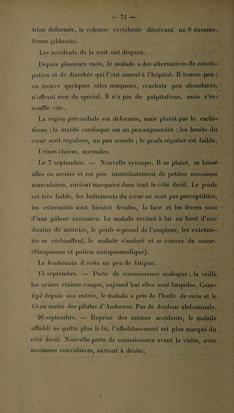 trine déformée, la colonne vertébrale décrivant un S énorme, forme gibbosité. Les accidents de la nuit ont disparu. Depuis plusieurs mois, le malade a des alternatives de consti¬ pation et de diarrhée qui l’ont amené à l’hôpital. Il tousse peu ; on trouve quelques râles muqueux, crachats peu abondants, n’otfrant rien de spécial. Il n’a pas de palpitations, mais s’es- soulïle vite. La région précordiale est déformée, mais plutôt par le rachi¬ tisme ; la matité cardiaque est un peu augmentée ; les bruits du cœur sont réguliers, un peu sourds ; le pouls régulier est faible. Urines claires, normales. Le 7 septembre. — Nouvelle syncope. Il se plaint, se laissé aller en arrière et est pris immédiatement de petites secousses musculaires, surtout marquées dans tout le côté droit. Le pouls esl très faible, les battements du cœur ne sont pas perceptibles, les extrémités sont bientôt froides, la face et les lèvres sont d’une pâleur excessive. Le malade revient à lui au bout d'une dizaine de minutes, le pouls reprend de l’ampleur, les extrémi¬ tés se réchauffent, le malade s’endort et se couvre de sueur. (Sinapismes et potion antispasmodique). Le lendemain il reste un peu de fatigue. 15 septembre. — Perte de connaissance analogue ; la veille les urines étaient rouges, aujourd’hui elles sont limpides. Cons¬ tipé depuis son entrée, le malade a pris de l’huile de ricin et le 15 au matin des pilules d’Anderson. Pas de douleur abdominale. 26 septembre. — Reprise des mêmes accidents, le malade affaibli ne quitte plus le lit, l’affaiblissement est plus marqué du côté droit. Nouvelle perte de connaissance avant fa visite, avec secousses convulsives, surtout à droite.