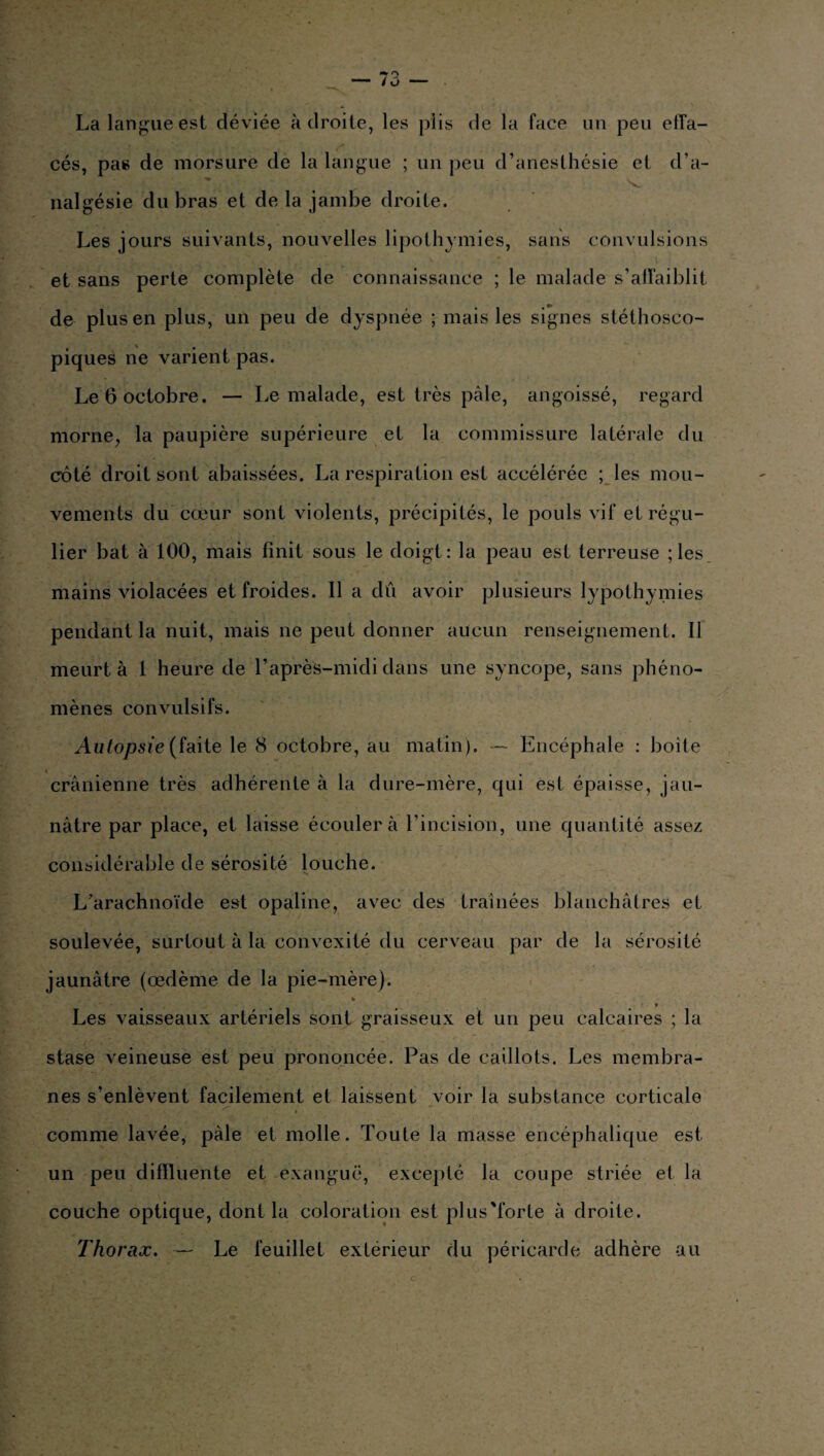 La langue est déviée adroite, les plis de la face un peu effa- cés, pas de morsure de la langue ; un peu d’anesthésie et d’a¬ nalgésie du bras et de la jambe droite. Les jours suivants, nouvelles lipothymies, sans convulsions et sans perte complète de connaissance ; le malade s’affaiblit de plus en plus, un peu de dyspnée ; mais les signes stéthosco¬ piques ne varient pas. Le 6 octobre. — Le malade, est très pâle, angoissé, regard morne, la paupière supérieure et la commissure latérale du côté droit sont abaissées. La respiration est accélérée ; les mou¬ vements du cœur sont violents, précipités, le pouls vif et régu¬ lier bat à 100, mais finit sous le doigt: la peau est terreuse ; les mains violacées et froides. Il a dû avoir plusieurs lypothymies pendant la nuit, mais ne peut donner aucun renseignement. Il meurt à 1 heure de l’après-midi dans une syncope, sans phéno¬ mènes convulsifs. Autopsie (faite le 8 octobre, au matin). — Encéphale : boite crânienne très adhérente à la dure-mère, qui est épaisse, jau¬ nâtre par place, et laisse écouler à l’incision, une quantité assez considérable de sérosité louche. L’arachnoïde est opaline, avec des traînées blanchâtres et soulevée, surtout à la convexité du cerveau par de la sérosité jaunâtre (œdème de la pie-mère). » Les vaisseaux artériels sont graisseux et un peu calcaires ; la stase veineuse est peu prononcée. Pas de caillots. Les membra¬ nes s’enlèvent facilement et laissent voir la substance corticale comme lavée, pâle et molle. Toute la masse encéphalique est un peu diffluente et exanguë, excepté la coupe striée et la couche optique, dont la coloration est plus'forte à droite. Thorax. — Le feuillet extérieur du péricarde adhère au