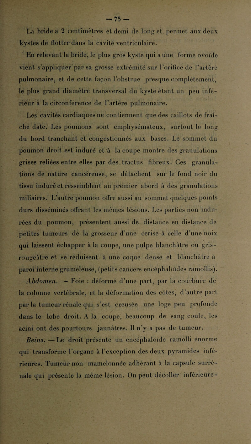 La bride a 2 centimètres et demi de long et permet aux deux • t kvsles de flotter dans la cavité ventriculaire. J En relevant la bride, le plus gros kyste qui aune forme ovoïde vient s’appliquer par sa grosse extrémité sur l’orifice de l’artère pulmonaire, et de cette façon l’obstrue presque complètement, le plus grand diamètre transversal du kyste étant un peu infé¬ rieur à la circonférence de l’artère pulmonaire. * Les cavités cardiaques ne contiennent que des caillots de fraî¬ che date. Les poumons sont emphysémateux, surtout le long du bord tranchant et congestionnés aux bases. Le sommet du poumon droit est induré et à la coupe montre des granulations grises reliées entre elles par des.tractus fibreux. Ces granula¬ tions de nature cancéreuse, se détachent sur le fond noir du tissu induré et ressemblent au premier abord à des granulations miliaires. L’autre poumon offre aussi au sommet quelques points durs disséminés offrant les mêmes lésions. Les parties non indu¬ rées du poumon, présentent aussi de distance en distance de petites tumeurs de la grosseur d’une cerise à celle d’une noix qui laissent échapper à la coupe, une pulpe blanchâtre ou gris- rougeâtre et se réduisent à une coque dense et blanchâtre à paroi interne grumeleuse, (petits cancers encéphaloïdes ramollis). Abdomen. — Foie : déformé d’une part, par la courbure de La colonne vertébrale, et la déformation des côles, d’autre part par la tumeur rénale qui s’est creusée une loge peu profonde dans le lobe droit. A la coupe, beaucoup de sang coule, les acini ont des pourtours jaunâtres. Il n’y a pas de tumeur. Reins.—Le droit présente un encéphaloïde ramolli énorme qui transforme l'organe à l’exception des deux pyramides infé¬ rieures. Tumeur non mamelonnée adhérant à la capsule surré¬ nale qui présente la même lésion. Un peut décoller inférieure-