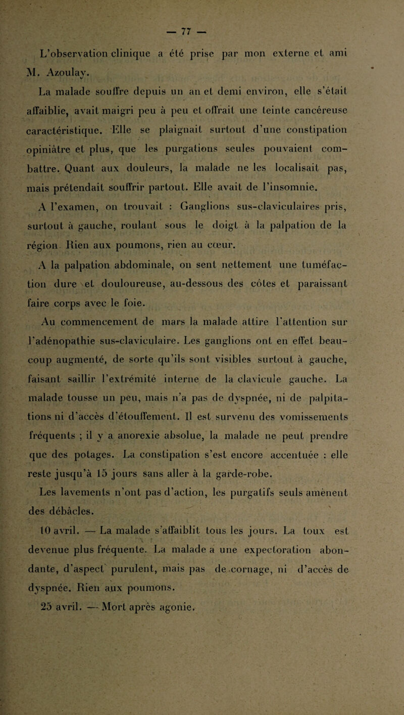 L’observation clinique a été prise par mon externe et ami M. Azoulay. La malade souffre depuis un an et demi environ, elle s’était affaiblie, avait maigri peu à peu et offrait une teinte cancéreuse caractéristique. Elle se plaignait surtout d’une constipation opiniâtre et plus, que les purgations seules pouvaient com¬ battre. Quant aux douleurs, la malade ne les localisait pas, mais prétendait souffrir partout. Elle avait de l’insomnie. A l’examen, on trouvait : Ganglions sus-claviculaires pris, surtout à gauche, roulant sous le doigt à la palpation de la région Rien aux poumons, rien au cœur. A la palpation abdominale, on sent nettement une tuméfac¬ tion dure et douloureuse, au-dessous des côtes et paraissant faire corps avec le foie. Au commencement de mars la malade attire l'attention sur l'adénopathie sus-claviculaire. Les ganglions ont en effet beau¬ coup augmenté, de sorte qu'ils sont visibles surtout à gauche, faisant saillir l’extrémité interne de la clavicule gauche. La malade tousse un peu, mais n’a pas de dyspnée, ni de palpita¬ tions ni d’accès d’étouffement. U est survenu des vomissements fréquents ; il y a anorexie absolue, la malade ne peut prendre que des potages. La constipation s’est encore accentuée : elle reste jusqu’à 15 jours sans aller à la garde-robe. Les lavements n’ont pas d’action, les purgatifs seuls amènent des débâcles. 10 avril. — La malade s’affaiblit tous les jours. La toux est c\ i ■ deA enue plus fréquente. La malade a une expectoration abon¬ dante, d’aspect purulent, mais pas de cornage, ni d’accès de dyspnée. Rien aux poumons. 25 avril. — Mort après agonie.