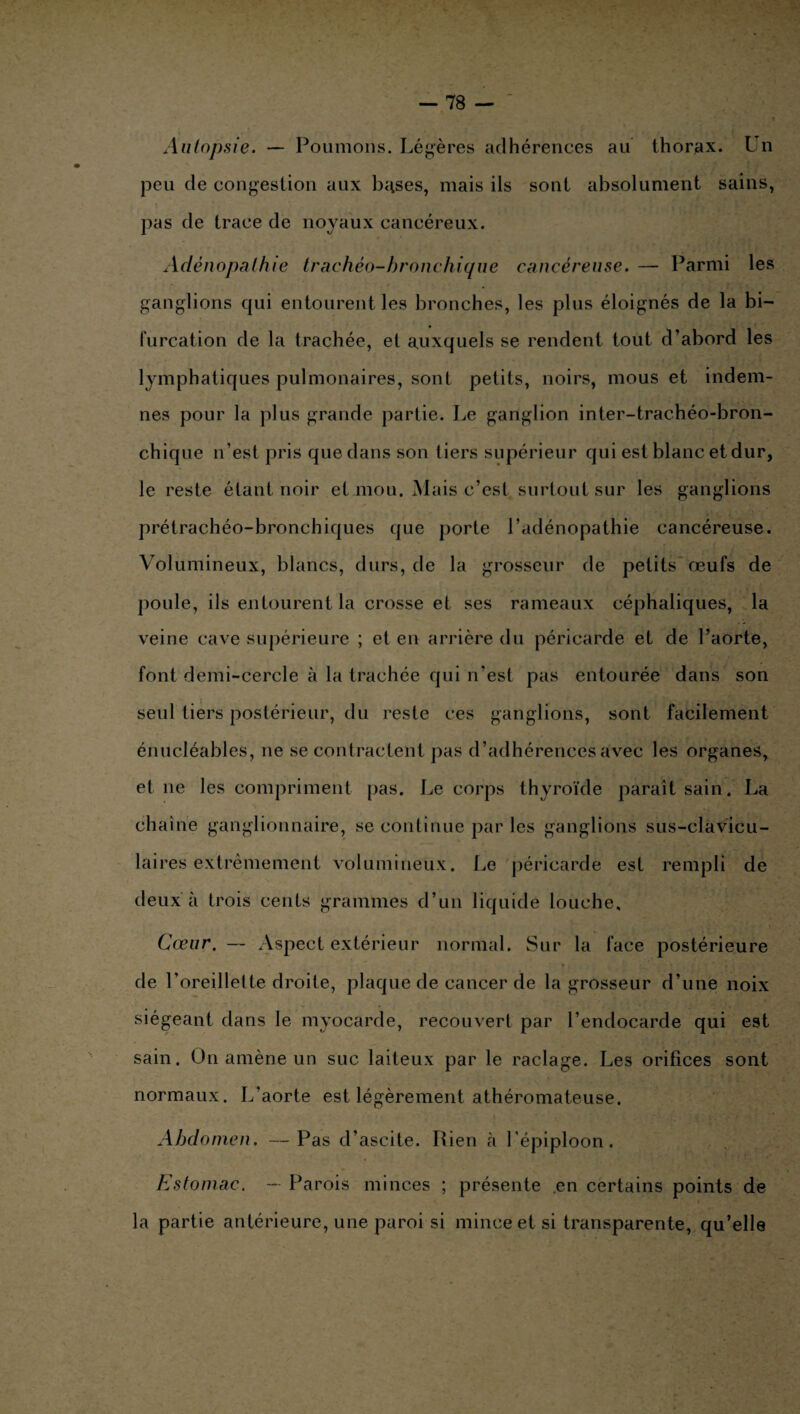 Autopsie. — Poumons. Légères adhérences au thorax. Un peu de congestion aux bu.ses, niais ils sont absolument sains, pas de trace de noyaux cancéreux. Adénopathie trachéo-bronchique cancéreuse. — Parmi les ganglions qui entourent les bronches, les plus éloignés de la bi¬ furcation de la trachée, et auxquels se rendent tout d’abord les lymphatiques pulmonaires, sont petits, noirs, mous et indem¬ nes pour la plus grande partie. Le ganglion inter-trachéo-bron¬ chique n’est pris que dans son tiers supérieur qui est blanc et dur, le reste étant noir et mou. Mais c’est surtout sur les ganglions prétrachéo-bronchiques que porte l’adénopathie cancéreuse. Volumineux, blancs, durs, de la grosseur de petits œufs de poule, ils entourent la crosse et ses rameaux céphaliques, la veine cave supérieure ; et en arrière du péricarde et de l’aorte, font demi-cercle à la trachée qui n’est pas entourée dans son seul tiers postérieur, du reste ces ganglions, sont facilement énucléables, ne se contractent pas d’adhérences avec les organes, et ne les compriment pas. Le corps thyroïde paraît sain. La chaîne ganglionnaire, se continue par les ganglions sus-clavicu¬ laires extrêmement volumineux. Le péricarde est rempli de deux à trois cents grammes d’un liquide louche. Cœur. — Aspect extérieur normal. Sur la face postérieure de l’oreillette droite, plaque de cancer de la grosseur d’une noix siégeant dans le myocarde, recouvert par l’endocarde qui est sain. On amène un suc laiteux par le raclage. Les orifices sont normaux. L’aorte est légèrement athéromateuse. Abdomen. —Pas d’ascite. Rien à l'épiploon. Estomac. — Parois minces ; présente .en certains points de la partie antérieure, une paroi si mince et si transparente, qu’elle