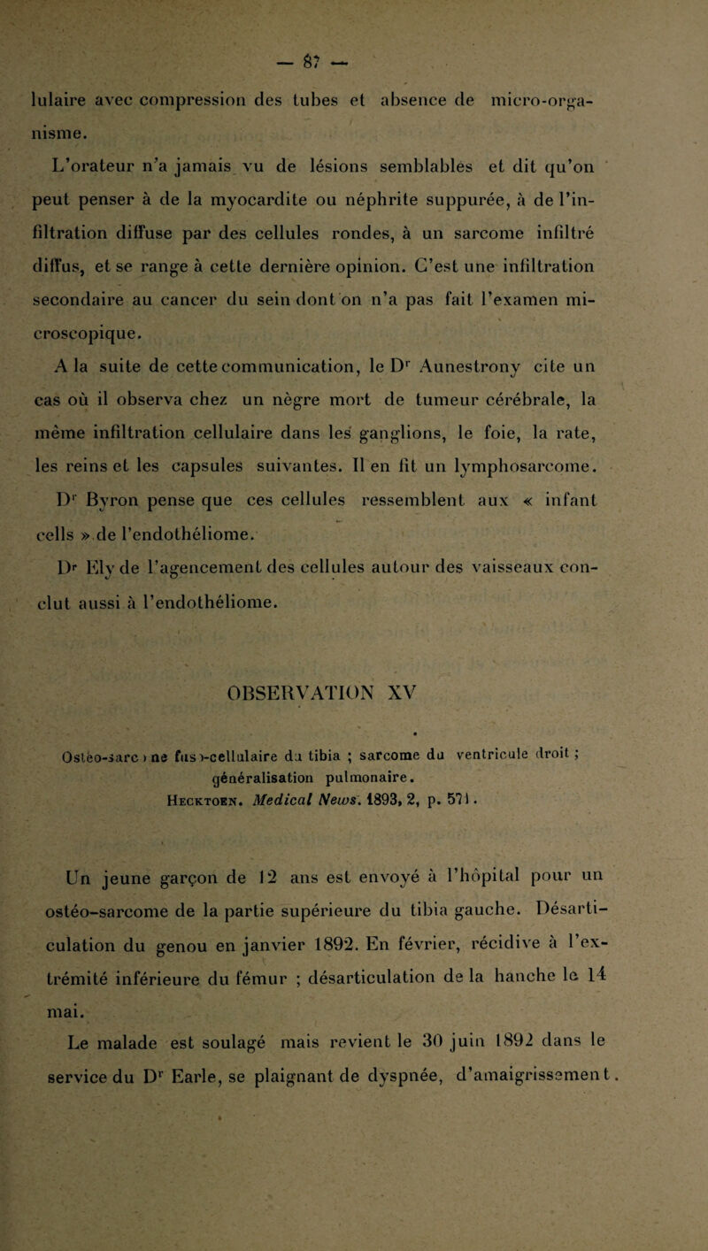 lulaire avec compression des tubes et absence de micro-orga¬ nisme. L’orateur n’a jamais vu de lésions semblables et dit qu’on peut penser à de la myocardite ou néphrite suppurée, à de l’in¬ filtration diffuse par des cellules rondes, à un sarcome infiltré diffus, et se range à cette dernière opinion. C’est une infiltration secondaire au cancer du sein dont on n’a pas fait l’examen mi- H croscopique. A la suite de cette communication, le Dr Aunestrony cite un cas où il observa chez un nègre mort de tumeur cérébrale, la même infiltration cellulaire dans les ganglions, le foie, la rate, les reinset les capsules suivantes. lien fît un lymphosarcome. D1 Byron pense que ces cellules ressemblent aux « infant cells » de l’endothéliome. L> Elyde l’agencement des cellules autour des vaisseaux con¬ clut aussi à l’endothéliome. OBSERVATION XV i % ■ r' . -■* , *• , ■ . Ostèo-sarc > ne fusvcellulaire du tibia ; sarcome du ventricule droit; généralisation pulmonaire. Hecktoen. Medical Neios. 1893, 2, p. 571. Un jeune garçon de 12 ans est envoyé à l’hôpital pour un ostéo-sarcome de la partie supérieure du tibia gauche. Désarti¬ culation du genou en janvier 1892. En février, récidive à l’ex¬ trémité inférieure du fémur ; désarticulation de la hanche le. 14 mai. Le malade est soulagé mais revient le 30 juin 1892 dans le service du Dr Earle, se plaignant de dyspnée, d’amaigrissement
