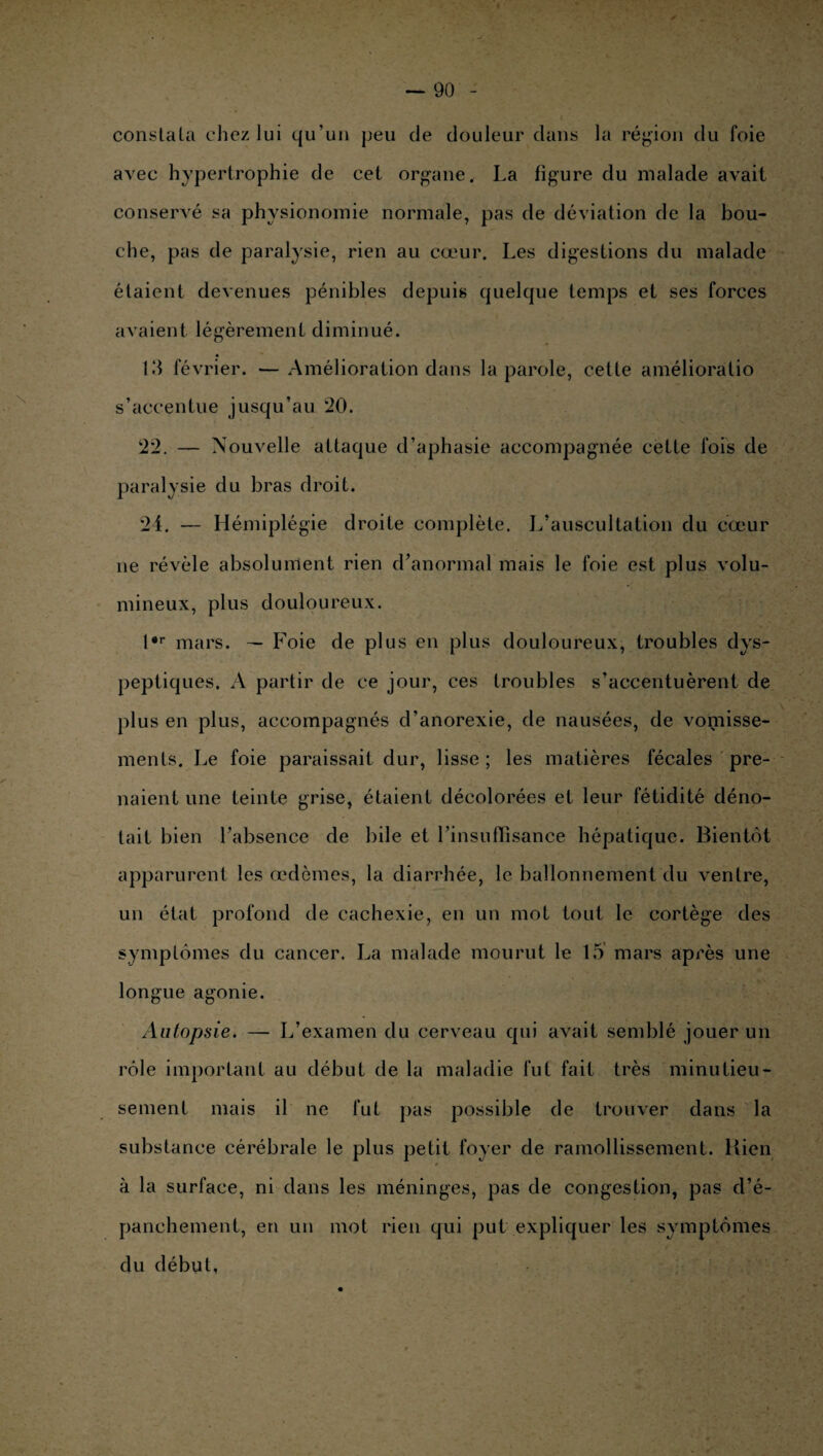 constata chez lui qu’un jjeu de douleur dans la région du foie avec hypertrophie de cet organe. La figure du malade avait conservé sa physionomie normale, pas de déviation de la bou¬ che, pas de paralysie, rien au cœur. Les digestions du malade étaient devenues pénibles depuis quelque temps et ses forces avaient légèrement diminué. 10 février. — Amélioration dans la parole, cette amélioràtio s’accentue jusqu’au *20. 22. — Nouvelle attaque d’aphasie accompagnée cette fois de paralysie du bras droit. 24. — Hémiplégie droite complète. L’auscultation du cœur ne révèle absolument rien d’anormal mais le foie est plus volu¬ mineux, plus douloureux. l*r mars. — Foie de plus en plus douloureux, troubles dys¬ peptiques. A partir de ce jour, ces troubles s’accentuèrent de plus en plus, accompagnés d’anorexie, de nausées, de vomisse¬ ments. Le foie paraissait dur, lisse; les matières fécales pre¬ naient une teinte grise, étaient décolorées et leur fétidité déno¬ tait bien l’absence de bile et l’insuffisance hépatique. Bientôt apparurent les œdèmes, la diarrhée, le ballonnement du ventre, un état profond de cachexie, en un mot tout le cortège des symptômes du cancer. La malade mourut le 15 mars api’ès une longue agonie. Autopsie. — L’examen du cerveau qui avait semblé jouer un rôle important au début de la maladie fut fait très minutieu¬ sement mais il ne fut pas possible de trouver dans la substance cérébrale le plus petit foyer de ramollissement. Rien à la surface, ni dans les méninges, pas de congestion, pas d’é¬ panchement, en un mot rien qui put expliquer les symptômes du début.