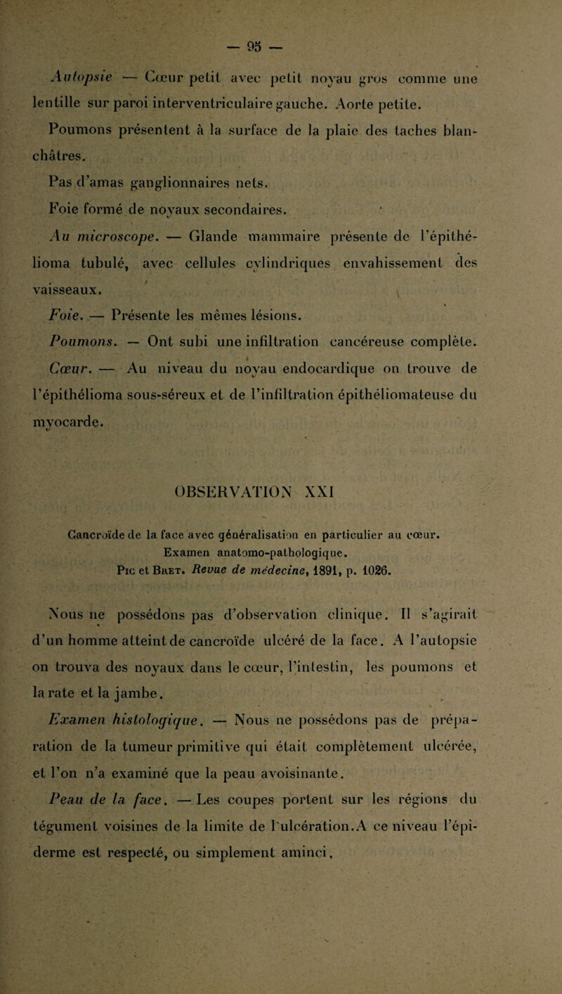 Autopsie — Cœur petit avec petit noyau gros comme une lentille sur paroi interventriculaire gauche. Aorte petite. Poumons présentent à la surface de la plaie des taches blan¬ châtres. Pas d’amas ganglionnaires nets. Foie formé de novaux secondaires. %j Au microscope. — Glande mammaire présente de l’épithé- lioma tubulé, avec cellules cylindriques envahissement des vaisseaux. Foie. — Présente les mêmes lésions. Poumons. — Ont subi une infiltration cancéreuse complète. é Cœur. — Au niveau du noyau endocardique on trouve de l’épithélioma sous-séreux et de l’infiltration épithéliomateuse du myocarde. t/ OBSERVATION XXI Gaucroïde de la face avec généralisation en particulier au cœur. Examen anatomo-pathologique. Pic et Bket. Revue de médecine, 1891, p. 1026. Nous ne possédons pas d’observation clinique. Il s’agirait d’un homme atteint de cancroïde ulcéré de la face. A l’autopsie on trouva des noyaux dans le cœur, l’intestin, les poumons et la rate et la jambe. Examen histologique. — Nous ne possédons pas de prépa¬ ration de la tumeur primitive qui était complètement ulcérée, et l’on n’a examiné que la peau avoisinante. Peau de la face. —Les coupes portent sur les régions du tégument voisines de la limite de l'ulcération.A ce niveau l’épi¬ derme est respecté, ou simplement aminci,