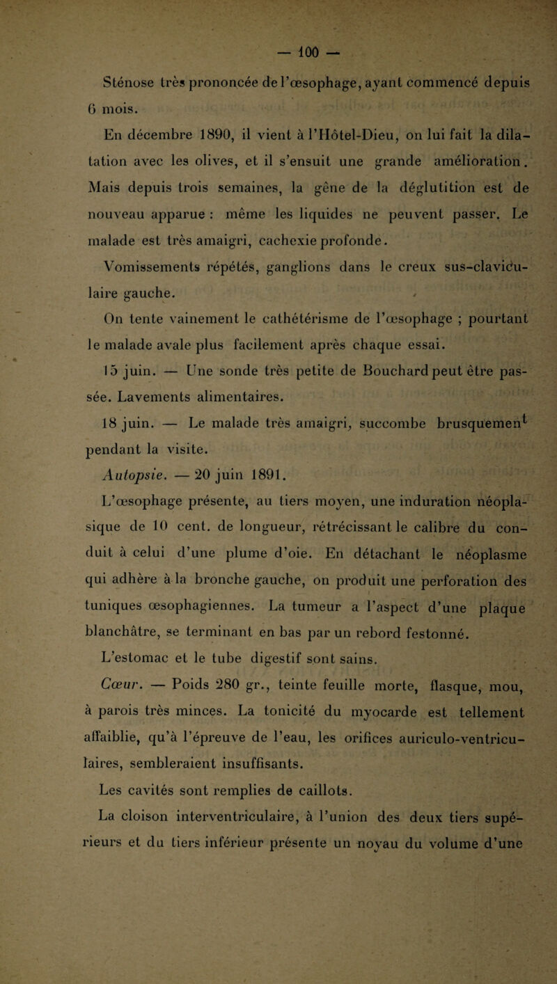 Sténose très prononcée de l’œsophage, ayant commencé depuis G mois. En décembre 1890, il vient à l’Hôtel-Dieu, on lui fait la dila¬ tation avec les olives, et il s’ensuit une grande amélioration. Mais depuis trois semaines, la gêne de la déglutition est de nouveau apparue : même les liquides ne peuvent passer. Le malade est très amaigri, cachexie profonde. Vomissements répétés, ganglions dans le creux sus-clavicu- laire gauche. On tente vainement le cathétérisme de l’œsophage ; pourtant le malade avale plus facilement après chaque essai. 15 juin. — Une sonde très petite de Bouchard peut être pas¬ sée. Lavements alimentaires. 18 juin. — Le malade très amaigri, succombe brusquement pendant la visite. Autopsie. —20 juin 1891. L’œsophage présente, au tiers moyen, une induration néopla¬ sique de 10 cent, de longueur, rétrécissant le calibre du con¬ duit à celui d’une plume d’oie. En détachant le néoplasme qui adhère à la bronche gauche, on produit une perforation des tuniques œsophagiennes. La tumeur a l’aspect d’une plaque blanchâtre, se terminant en bas par un rebord festonné. L’estomac et le tube digestif sont sains. Cœur. — Poids 280 gr., teinte feuille morte, flasque, mou, à parois très minces. La tonicité du myocarde est tellement affaiblie, qu’à l’épreuve de l’eau, les orifices auriculo-ventricu- laires, sembleraient insuffisants. Les cavités sont remplies de caillots. La cloison interventriculaire, à l’union des deux tiers supé¬ rieurs et du tiers inférieur présente un noyau du volume d’une