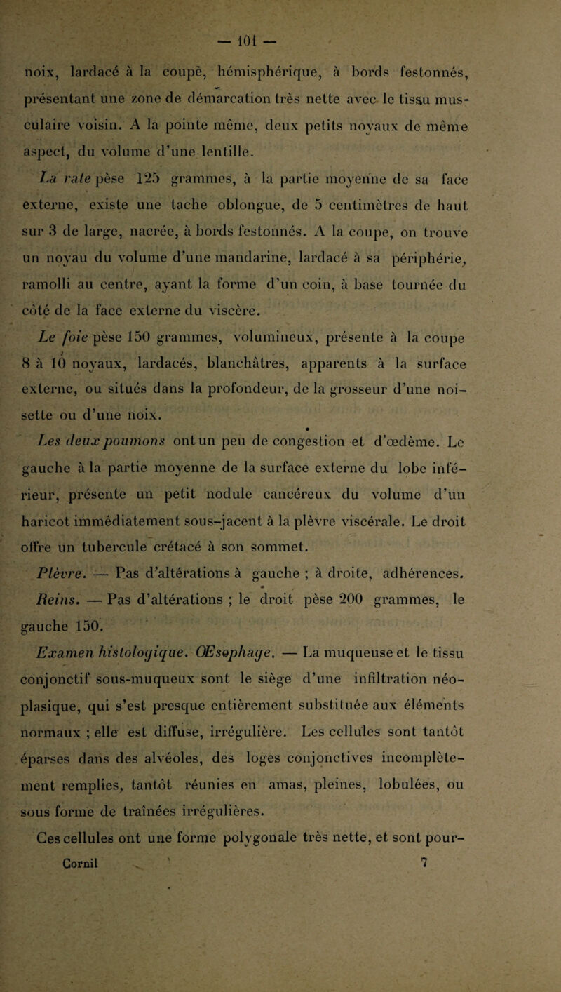 noix, lardacé à la coupé, hémisphérique, à bords festonnés, présentant une zone de démarcation très nette avec le tis&u mus¬ culaire voisin. A la pointe même, deux petits noyaux de même aspect, du volume d’une lentille. La rate pèse 125 grammes, à la partie moyenne de sa face externe, existe une tache oblongue, de 5 centimètres de haut sur 3 de large, nacrée, à bords festonnés. A la coupe, on trouve un noyau du volume d’une mandarine, lardacé à sa périphérie, ramolli au centre, ayant la forme d’un coin, à base tournée du côté de la face externe du viscère. Le foie pèse 150 grammes, volumineux, présente à la coupe 8 à 10 noyaux, lardacés, blanchâtres, apparents à la surface externe, ou situés dans la profondeur, de la grosseur d’une noi¬ sette ou d’une noix. Les deux poumons ont un peu de congestion et d’œdème. Le gauche à la partie moyenne de la surface externe du lobe infé¬ rieur, présente un petit nodule cancéreux du volume d’un haricot immédiatement sous-jacent à la plèvre viscérale. Le droit olire un tubercule crétacé à son sommet. Plèvre. — Pas d’altérations à gauche ; à droite, adhérences. Reins. — Pas d’altérations ; le droit pèse 200 grammes, le gauche 150. Examen histologique. Œsophage. — La muqueuse et le tissu conjonctif sous-muqueux sont le siège d’une infiltration néo¬ plasique, qui s’est presque entièrement substituée aux éléments normaux ; elle est diffuse, irrégulière. Les cellules sont tantôt éparses dans des alvéoles, des loges conjonctives incomplète¬ ment remplies, tantôt réunies en amas, pleines, lobulées, ou sous forme de traînées irrégulières. Ces cellules ont une forme polygonale très nette, et sont pour- Cornil 7