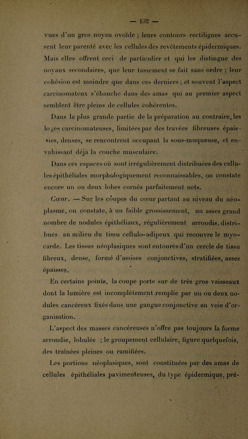 vues d'un gros noyau ovoïde ; leurs contours rectilignes accu¬ sent leur parenté avec les cellules des revêtements épidermiques. Mais elles oiïrenL ceci de particulier et qui les distingue des noyaux secondaires, que leur tassement se fait sans ordre ; leur cohésion est moindre que dans ces derniers ; et souvent l'aspect carcinomateux s’ébauche dans des amas qui au premier aspect semblent être pleins de cellules cohérentes. Dans la plus grande partie de la préparation au contraire, les loges carcinomateuses, limitées par des travées fibreuses épais¬ sies, denses, se rencontrent occupant la sous-muqueuse, et en¬ vahissant déjà la couche musculaire. Dans ces espaces où sont irrégulièrement distribuées des cellu¬ les épithéliales morphologiquement reconnaissables, on constate encore un ou deux lobes cornés parfaitement nets. Cœur. — Sur les coupes du cœur partant au niveau du néo¬ plasme, on constate, à un faible grossissement, un assez grand nombre de nodules épithéliaux, régulièrement arrondis, distri¬ bués au milieu du tissu cellulo-adipeux qui recouvre le myo¬ carde. Les tissus néoplasiques sont entourés d’un cercle de tissu fibreux, dense, formé d’assises conjonctives, stratifiées, assez épaisses. En certains points, la coupe porte sur de très gros vaisseaux dont la lumière est incomplètement remplie par un ou deux no¬ dules cancéreux fixés dans une gangue conjonctive en voie d’or¬ ganisation. L’aspect des masses cancéreuses n’offre pas toujours la forme arrondie, lobulée ; le groupement cellulaire, figure quelquefois, des traînées pleines ou ramifiées. Les portions néoplasiques, sont constituées par des amas de cellules épithéliales pavimenteuses, du type épidermique, pré-