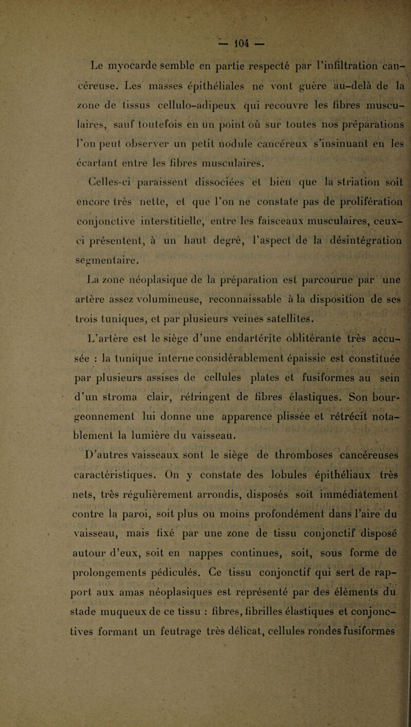 Le myocarde semble en partie respecté par l’infiltration can¬ céreuse. Les masses épithéliales ne vont guère au-delà de la zone de tissus cellulo-adipeux qui recouvre les fibres muscu¬ laires, sauf toutefois en un point où sur toutes nos préparations l’on peut observer un petit nodule cancéreux s’insinuant en les écartant entre les fibres musculaires. Celles-ci paraissent dissociées et bien que la striation soit encore très nette, et que l’on ne constate pas de prolifération conjonctive interstitielle, entre les faisceaux musculaires, ceux- ci présentent, à un haut degré, l’aspect de la désintégration segmentaire. La zone néoplasique de la préparation est parcourue par une •• i artère assez volumineuse, reconnaissable à la disposition de ses trois tuniques, et par plusieurs veines satellites. L’artère est le siège d’une endartérite oblitérante très accu¬ sée : la tunique interne considérablement épaissie est constituée par plusieurs assises de cellules plates et fusiformes au sein d’un stroma clair, réfringent de fibres élastiques. Son bour- • » L , •• , • à' . f - V „ J geonnement lui donne une apparence plissée et rétrécit nota¬ blement la lumière du vaisseau. D’autres vaisseaux sont le siège de thromboses cancéreuses caractéristiques. On y constate des lobules épithéliaux très nets, très régulièrement arrondis, disposés soit immédiatement contre la paroi, soit plus ou moins profondément dans l’aire du vaisseau, mais fixé par une zone de tissu conjonctif disposé autour d’eux, soit en nappes continues, soit, sous forme de prolongements pédiculés. Ce tissu conjonctif qui sert de rap¬ port aux amas néoplasiques est représenté par dés éléments du stade muqueux de ce tissu : fibres, fibrilles élastiques et conjonc¬ tives formant un feutrage très délicat, cellules rondes fusiformes