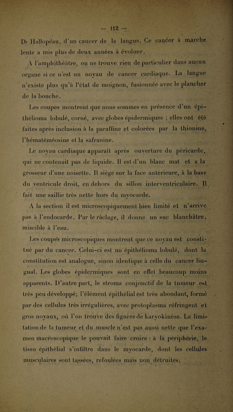 l> Hallopeau, d’un cancer cle la langue. Ce causer à .marche lente a mis plus de deux années à évoluer. A l’aniphithéatre, on ne trouve rien de particulier dans aucun organe si ce n’est un noyau de cancer cardiaque. La langue n’existe plus qu’à l’état de moignon, fusionnée avec le plancher de la bouche. Les coupes montrent que nous sommes en présence d’un épi— théiioma lobulé, corné, avec globes épidermiques ; elles ont été faites après inclusion à la paraffine et colorées par la thionine, l’hématéméosine et la safranine. Le noyau cardiaque apparaît après ouverture du péricarde, qui ne contenait pas de liquide. Il est d’un blanc mat et a la grosseur d’une noisette. Il siège sur la face antérieure, à la base du ventricule droit, en dehors du sillon interventriculaire. Il fait une saillie très nette hors du myocarde. A la section il est microscopiquement bien limité et n’arrive pas à l’endocarde. Par le raclage, il donne un suc blanchâtre, miscible à l’eau. Les coupes microscopiques montrent que ce noyau est consti¬ tué par du cancer. Celui-ci est un épithélioma lobulé, dont la constitution est analogue, sinon identique à celle du cancer lin¬ gual. Les globes épidermiques sont en effet beaucoup moins apparents. D’autre part, le stroma conjonctif de la tumeur est très peu développé; l’élément épithélial est très abondant, formé par des cellules très irrégulières, avec protoplasma réfringent et gros noyaux, où l’on trouve des figures de karyokinèse. La limi¬ tation de la tumeur et du muscle n’est pas aussi nette que l’exa¬ men macroscopique le pouvait faire croire : à la périphérie, le tissu épithélial s’infiltre dans le myocarde, dont les cellules musculaires sont tassées, refoulées mais non détruites.