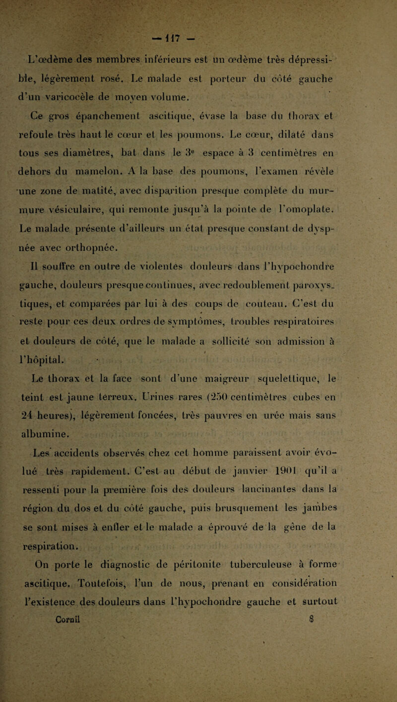 — 417 - L’œdème des membres inférieurs est un œdème très dépressi- ble, légèrement rosé. Le malade est porteur du coté gauche d’un varicocèle de moven volume. Ce gros épanchement ascitique, évase la base du thorax et refoule très haut le cœur et les poumons. Le cœur, dilaté dans tous ses diamètres, bat dans le 3e espace à 3 centimètres en dehors du mamelon. A la base des poumons, l’examen révèle une zone de matité, avec disparition presque complète du mur¬ mure vésiculaire, qui remonte jusqu’à la pointe de l’omoplate. Le malade présente d’ailleurs un état presque constant de dysp¬ née avec orthopnée. Il souffre en outre de violentes douleurs dans l’hvpochondre gauche, douleurs presque continues, avec redoublement paroxys. tiques, et comparées par lui à des coups de couteau. C'est du 4 reste pour ces deux ordres de symptômes, troubles respiratoires et douleurs de côté, que le malade a sollicité son admission à l’hôpital. Le thorax et la lace sont d’une maigreur squelettique, le teint est jaune terreux. Urines rares (250 centimètres cubes en 24 heures), légèrement foncées, très pauvres en urée mais sans albumine. Les accidents observés chez cet homme paraissent avoir évo¬ lué très rapidement. C’est au début de janvier 1901 qu'il a ressenti pour la première fois des douleurs lancinantes dans la région du dos et du côté gauche, puis brusquement les jambes se sont mises à enfler et le malade a éprouvé de la gène de la respiration. On porte le diagnostic de péritonite tuberculeuse à forme ascitique. Toutefois, l’un de nous, prenant en considération l’existence des douleurs dans l’hypochondre gauche et surtout Cornil S