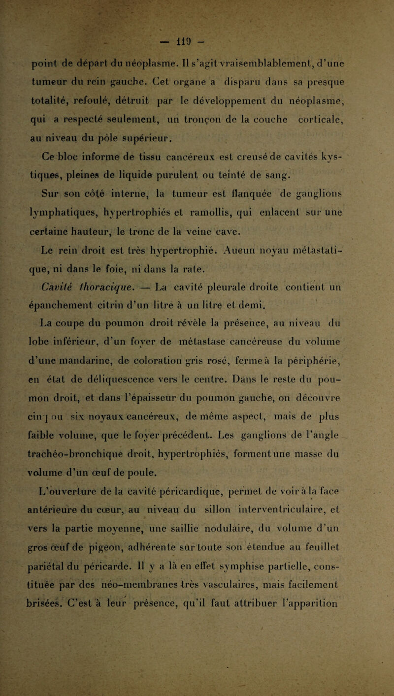 point de départ du néoplasme. 11 s’agit vraisemblablement, d’une tumeur du rein gauche. Cet organe a disparu dans sa presque totalité, refoulé, détruit par le développement du néoplasme, qui a respecté seulement, un tronçon de la couche corticale, au niveau du pôle supérieur. Ce bloc informe de tissu cancéreux est creusé de cavités kvs- t/ « tiques, pleines de liquide purulent ou teinté de sang. Sur son côté interne, la tumeur est flanquée de ganglions lymphatiques, hypertrophiés et ramollis, qui enlacent sur une certaine hauteur, le tronc de la veine cave. Le rein droit est très hypertrophié. Aucun noyau métastati¬ que, ni dans le foie, ni dans la rate. Cavité thoracique. — La cavité pleurale droite contient un épanchement citrin d’un litre à un litre et demi. o La coupe du poumon droit révèle la présence, au niveau du lobe inférieur, d’un fover de métastase cancéreuse du volume d’une mandarine, de coloration gris rosé, ferme à la périphérie, en état de déliquescence vers le centre. Dans le reste du pou¬ mon droit, et dans l’épaisseur du poumon gauche, on découvre cinq ou six noyaux cancéreux, de même aspect, mais de plus faible volume, que le foyer précédent. Les ganglions de l’angle trachéo-bronchique droit, hypertrophiés, forment une masse du volume d’un œuf de poule. L’ouverture de la cavité péricardique, permet de voir à la face antérieure du cœur, au niveau du sillon interventriculaire, et vers la partie moyenne, une saillie nodulaire, du volume d’un gros œuf de pigeon, adhérente sur toute son étendue au feuillet pariétal du péricarde. Il y a là en effet symphise partielle, cons¬ tituée par des néo-membranes très vasculaires, mais facilement . , # ■ . J brisées. C’est à leur présence, qu’il faut attribuer l’apparition