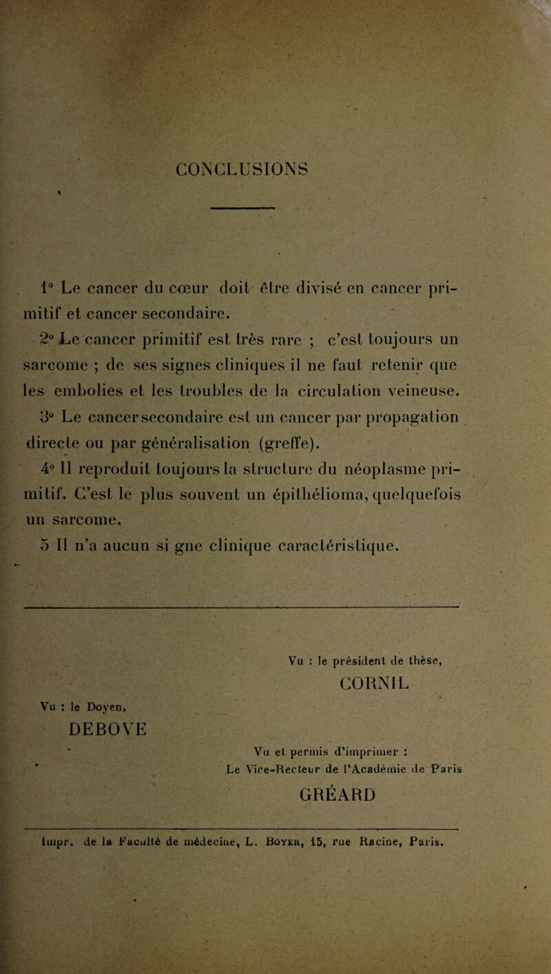 CONCLUSIONS 1° Le cancer du cœur doit être divisé en cancer pri¬ mitif et cancer secondaire. 2° Le cancer primitif est très rare ; c’est toujours un sarcome ; de ses signes cliniques il ne faut retenir que les embolies et les troubles de la circulation veineuse. 3° Le cancer secondaire est un cancer par propagation » directe ou par généralisation (greffe). 4° Il reproduit toujours la structure du néoplasme pri¬ mitif. C’est le plus souvent un épitliélioma, quelquefois un sarcome. 5 11 n’a aucun si gne clinique caractéristique. Vu : le Doyen, %/ DEBOVE Vu : le président de thèse, CORNIL Vu et permis d’imprimer : Le Vice-Recteur de l’Académie de Paris GRÉARD liupr. de la Faculté de médeciue, L. Royer, 15, rue Racine, Paris.