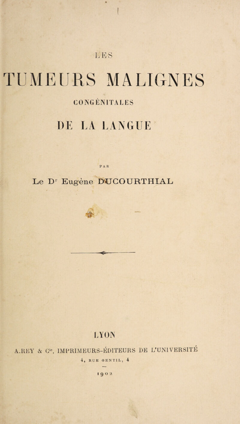 TUMEURS MALIGNES CONGÉNITALES DE LA LANGUE PAR Le D1 Eugène D'UCOURTHIAL LYON A.REY & O, IMPRIMEURS-ÉDITEURS DE L’UNIVERSITÉ 4, RUE GENTIL, 4 !9°2