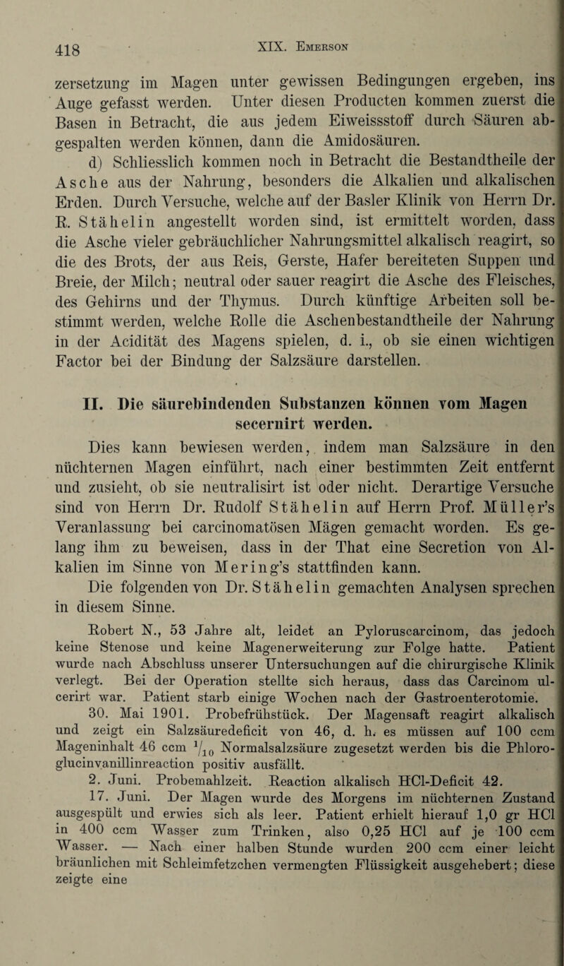 Zersetzung im Magen unter gewissen Bedingungen ergeben, ins Auge gefasst werden. Unter diesen Producten kommen zuerst die Basen in Betracht, die aus jedem Eiweissstoff durch Säuren ab¬ gespalten werden können, dann die Amidosäuren. d) Schliesslich kommen noch in Betracht die Bestandteile der Asche aus der Nahrung, besonders die Alkalien und alkalischen Erden. Durch Versuche, welche auf der Basler Klinik von Herrn Dr. R. Stähelin angestellt worden sind, ist ermittelt worden, dass die Asche vieler gebräuchlicher Nahrungsmittel alkalisch reagirt, so die des Brots, der aus Reis, Gerste, Hafer bereiteten Suppen und Breie, der Milch; neutral oder sauer reagirt die Asche des Fleisches, des Gehirns und der Thymus. Durch künftige Arbeiten soll be¬ stimmt werden, welche Rolle die Aschenbestandtheile der Nahrung in der Acidität des Magens spielen, d. i., ob sie einen wichtigen Factor bei der Bindung der Salzsäure darstellen. II. Die säurebindenden Substanzen können vom Magen secernirt werden. Dies kann bewiesen werden, indem man Salzsäure in den nüchternen Magen einführt, nach einer bestimmten Zeit entfernt und zusieht, ob sie neutralisirt ist oder nicht. Derartige Versuche sind von Herrn Dr. Rudolf Stähelin auf Herrn Prof. Müller’s Veranlassung bei carcinomatösen Mägen gemacht worden. Es ge¬ lang ihm zu beweisen, dass in der That eine Secretion von Al¬ kalien im Sinne von Mering’s stattfinden kann. Die folgenden von Dr. Stähelin gemachten Analysen sprechen in diesem Sinne. Robert N., 53 Jahre alt, leidet an Pyloruscarcinom, das jedoch keine Stenose und keine Magenerweiterung zur Folge hatte. Patient wurde nach Abschluss unserer Untersuchungen auf die chirurgische Klinik verlegt. Bei der Operation stellte sich heraus, dass das Carcinom ul- cerirt war. Patient starb einige Wochen nach der Gastroenterotomie. 30. Mai 1901. Probefrühstück. Der Magensaft reagirt alkalisch und zeigt ein Salzsäuredeficit von 46, d. h. es müssen auf 100 ccm Mageninhalt 46 ccm 1j1Q Normalsalzsäure zugesetzt werden bis die Phloro- glucinvanillinreaction positiv ausfällt. 2. Juni. Probemahlzeit. Reaction alkalisch HCl-Deficit 42. 17. Juni. Der Magen wurde des Morgens im nüchternen Zustand ausgespült und erwies sich als leer. Patient erhielt hierauf 1,0 gr HCl in 400 ccm Wasser zum Trinken, also 0,25 HCl auf je 100 ccm Wasser. — Nach einer halben Stunde wurden 200 ccm einer leicht bräunlichen mit Schleimfetzchen vermengten Flüssigkeit ausgehebert; diese zeigte eine