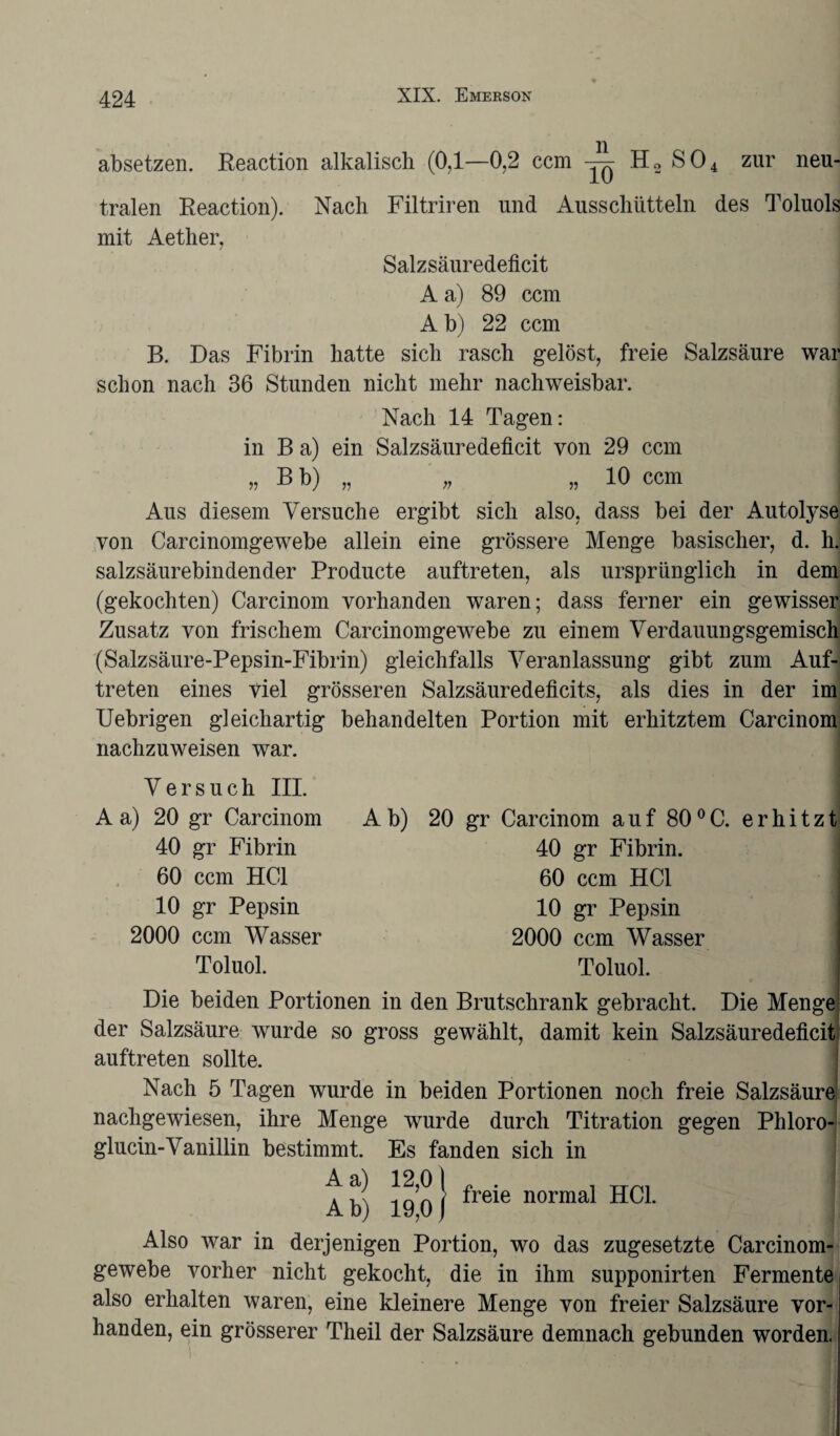 absetzen. Reaction alkalisch (0,1—0,2 ccm H2 S04 zur neu¬ tralen Reaction). Nach Filtriren und Ausschütteln des Toluols mit Aether, Salzsäuredeficit A a) 89 ccm A b) 22 ccm B. Das Fibrin hatte sich rasch gelöst, freie Salzsäure war schon nach 36 Stunden nicht mehr nachweisbar. Nach 14 Tagen: in B a) ein Salzsäuredeficit von 29 ccm „ B b) „ „ „ 10 ccm : Aus diesem Versuche ergibt sich also, dass bei der Autolyse von Carcinomgewebe allein eine grössere Menge basischer, d. h. salzsäurebindender Producte auftreten, als ursprünglich in dem (gekochten) Carcinom vorhanden waren; dass ferner ein gewisser Zusatz von frischem Carcinomgewebe zu einem Verdauungsgemisch (Salzsäure-Pepsin-Fibrin) gleichfalls Veranlassung gibt zum Auf¬ treten eines viel grösseren Salzsäuredeficits, als dies in der im Uebrigen gleichartig behandelten Portion mit erhitztem Carcinom nachzuweisen war. Versuch III. A a) 20 gr Carcinom 40 gr Fibrin 60 ccm HCl 10 gr Pepsin 2000 ccm Wasser Toluol. A b) 20 gr Carcinom auf 80 °C. erhitzt 40 gr Fibrin. 60 ccm HCl 10 gr Pepsin 2000 ccm Wasser Toluol. Die beiden Portionen in den Brutschrank gebracht. Die Menge der Salzsäure wurde so gross gewählt, damit kein Salzsäuredeficit auftreten sollte. Nach 5 Tagen wurde in beiden Portionen noch freie Salzsäure nachgewiesen, ihre Menge wurde durch Titration gegen Phloro- glucin-Vanillin bestimmt. Es fanden sich in A b) 19 0} ^re*e normal HCl. Also war in derjenigen Portion, wo das zugesetzte Carcinom¬ gewebe vorher nicht gekocht, die in ihm supponirten Fermente also erhalten waren, eine kleinere Menge von freier Salzsäure vor¬ handen, ein grösserer Theil der Salzsäure demnach gebunden worden.