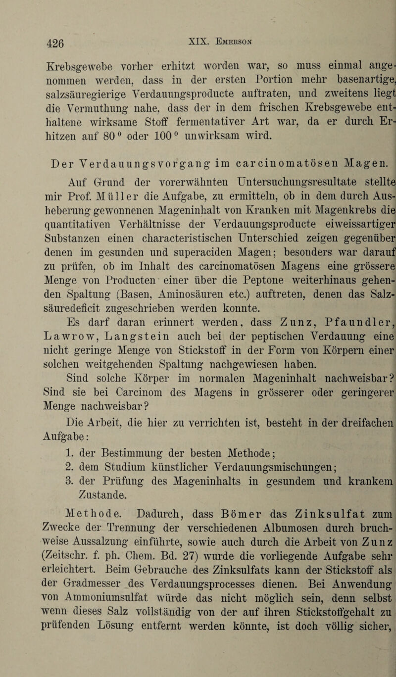 Krebsgewebe vorher erhitzt worden war, so muss einmal ange¬ nommen werden, dass in der ersten Portion mehr basenartige, salzsäuregierige Verdauungsproducte auftraten, und zweitens liegt die Vermuthung nahe, dass der in dem frischen Krebsgewebe ent¬ haltene wirksame Stoff fermentativer Art war, da er durch Er¬ hitzen auf 80° oder 100° unwirksam wird. Der Yerdauungsvorgang im carcinomatösen Magen. Auf Grund der vorerwähnten Untersuchungsresultate stellte mir Prof. Müller die Aufgabe, zu ermitteln, ob in dem durch Aus¬ heberung gewonnenen Mageninhalt von Kranken mit Magenkrebs die quantitativen Verhältnisse der Verdauungsproducte ei weissartiger Substanzen einen characteristischen Unterschied zeigen gegenüber denen im gesunden und superaciden Magen; besonders war darauf zu prüfen, ob im Inhalt des carcinomatösen Magens eine grössere Menge von Producten einer über die Peptone weiterhinaus gehen¬ den Spaltung (Basen, Aminosäuren etc.) auftreten, denen das Salz¬ säuredeficit zugeschrieben werden konnte. Es darf daran erinnert werden, dass Zunz, Pfaundler, Lawrow, Langstein auch bei der peptischen Verdauung eine nicht geringe Menge von Stickstoff in der Form von Körpern einer solchen weitgehenden Spaltung nachgewiesen haben. Sind solche Körper im normalen Mageninhalt nachweisbar? Sind sie bei Carcinom des Magens in grösserer oder geringerer Menge nachweisbar? Die Arbeit, die hier zu verrichten ist, besteht in der dreifachen Aufgabe: 1. der Bestimmung der besten Methode; 2. dem Studium künstlicher Verdauungsmischungen; 3. der Prüfung des Mageninhalts in gesundem und krankem Zustande. Methode. Dadurch, dass Börner das Zinksulfat zum Zwecke der Trennung der verschiedenen Albumosen durch bruch¬ weise Aussalzung einführte, sowie auch durch die Arbeit von Z u n z (Zeitschr. f. ph. Chem. Bd. 27) wurde die vorliegende Aufgabe sehr erleichtert. Beim Gebrauche des Zinksulfats kann der Stickstoff als der Gradmesser des Verdauungsprocesses dienen. Bei Anwendung von Ammoniumsulfat würde das nicht möglich sein, denn selbst wenn dieses Salz vollständig von der auf ihren Stickstoffgehalt zu prüfenden Lösung entfernt werden könnte, ist doch völlig sicher,