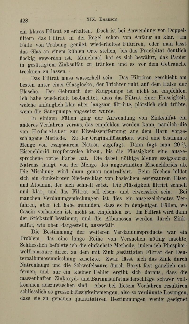 ein klares Filtrat zu erhalten. Doch ist bei Anwendung von Doppel¬ filtern das Filtrat in der Regel schon von Anfang an klar. Im Falle von Trübung genügt wiederholtes Filtriren, oder man lässt das Glas an einem kühlen Orte stehen, bis das Präcipitat deutlich flockig geworden ist. Manchmal hat es sich bewährt, das Papier in gesättigtem Zinksulfat zu tränken und es vor dem Gebrauche trocknen zu lassen. • Das Filtrat muss wasserhell sein. Das Filtriren geschieht am besten unter einer Glasglocke; der Trichter ruht auf dem Halse der Flasche. Der Gebrauch der Säugpumpe ist nicht zu empfehlen. Ich habe wiederholt beobachtet, dass das Filtrat einer Flüssigkeit, welche anfänglich klar aber langsam filtrirte, plötzlich sich trübte, wenn die Säugpumpe angesetzt wurde. In einigen Fällen ging der Anwendung von Zinksulfat ein anderes Verfahren voraus, das empfohlen werden kann, nämlich die von Hofmeister zur Eiweissentfernung aus dem Harn vorge¬ schlagene Methode. Zu der Originalflüssigkeit wird eine bestimmte Menge von essigsaurem Natron zugefügt. Dann fügt man 20 % Eisenchlorid tropfenweise hinzu, bis die Flüssigkeit eine ausge¬ sprochene rothe Farbe hat. Die dabei nöthige Menge essigsauren Natrons hängt von der Menge des angewandten Eisenchlorids ab. Die Mischung wird dann genau neutralisirt. Beim Kochen bildet sich ein dunkelroter Niederschlag von basischem essigsaurem Eisen und Albumin, der sich schnell setzt. Die Flüssigkeit filtrirt schnell und klar, und das Filtrat soll eisen- und eiweissfrei sein. Bei manchen Verdauungsmischungen ist dies ein ausgezeichnetes Ver¬ fahren, aber ich habe gefunden, dass es in denjenigen Fällen, wo Casein vorhanden ist, nicht zu empfehlen ist. Im Filtrat wird dann der Stickstoff bestimmt, und die Albumosen werden durch Zink¬ sulfat, wie oben dargestellt, ausgefällt. Die Bestimmung der weiteren Verdauungsproducte war ein Problem, das eine lange Reihe von Versuchen nöthig machte. Schliesslich befolgte ich die einfachste Methode, indem ich Phosphor¬ wolframsäure direct zu dem mit Zink gesättigten Filtrat der Deu- teroalbumosenmischung zusetzte. Zwar lässt sich das Zink durch Natronlauge und die Schwefelsäure durch Baryt fast gänzlich ent¬ fernen, und nur ein kleiner Fehler ergibt sich daraus, dass die massenhaften Zinkoxyd- und Bariumsulfatniederschläge schwer voll¬ kommen auszuwaschen sind. Aber bei diesem Verfahren resultiren schliesslich so grosse Flüssigkeitsmengen, also so verdünnte Lösungen, dass sie zu genauen quantitativen Bestimmungen wenig geeignet