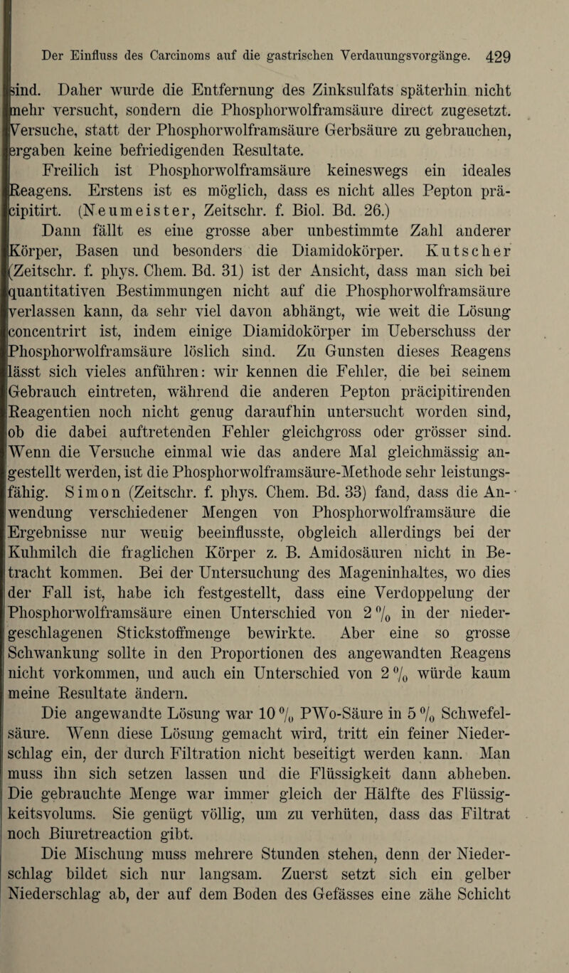 ■Bind. Daher wurde die Entfernung des Zinksulfats späterhin nicht mehr versucht, sondern die Phosphorwolframsäure direct zugesetzt. Versuche, statt der Phosphor wolframsäure Gerbsäure zu gebrauchen, ergaben keine befriedigenden Resultate. Freilich ist Phosphorwolframsäure keineswegs ein ideales Reagens. Erstens ist es möglich, dass es nicht alles Pepton prä- cipitirt. (Neumeister, Zeitschr. f. Biol. Bd. 26.) Dann fällt es eine grosse aber unbestimmte Zahl anderer Körper, Basen und besonders die Diamidokörper. Kutscher (Zeitschr. f. phys. Chem. Bd. 31) ist der Ansicht, dass man sich bei quantitativen Bestimmungen nicht auf die Phosphorwolframsäure verlassen kann, da sehr viel davon abhängt, wie weit die Lösung concentrirt ist, indem einige Diamidokörper im Ueberschuss der Phosphorwolframsäure löslich sind. Zu Gunsten dieses Reagens lässt sich vieles anführen: wir kennen die Fehler, die bei seinem Gebrauch eintreten, während die anderen Pepton präcipitirenden Reagentien noch nicht genug daraufhin untersucht worden sind, ob die dabei auftretenden Fehler gleichgross oder grösser sind. Wenn die Versuche einmal wie das andere Mal gleichmässig an¬ gestellt werden, ist die Phospliorwolframsäure-Methode sehr leistungs¬ fähig. Simon (Zeitschr. f. phys. Chem. Bd. 33) fand, dass die An- • Wendung verschiedener Mengen von Phosphorwolframsäure die Ergebnisse nur wenig beeinflusste, obgleich allerdings bei der Kuhmilch die fraglichen Körper z. B. Amidosäuren nicht in Be¬ tracht kommen. Bei der Untersuchung des Mageninhaltes, wo dies der Fall ist, habe ich festgestellt, dass eine Verdoppelung der Phosphorwolframsäure einen Unterschied von 2 °/0 in der nieder¬ geschlagenen Stickstoffmenge bewirkte. Aber eine so grosse Schwankung sollte in den Proportionen des angewandten Reagens nicht Vorkommen, und auch ein Unterschied von 2 °/0 würde kaum meine Resultate ändern. Die angewandte Lösung war 10 °/0 PWo-Säure in 5 °/0 Schwefel¬ säure. Wenn diese Lösung gemacht wird, tritt ein feiner Nieder¬ schlag ein, der durch Filtration nicht beseitigt werden kann. Man muss ihn sich setzen lassen und die Flüssigkeit dann abheben. Die gebrauchte Menge war immer gleich der Hälfte des Flüssig¬ keitsvolums. Sie genügt völlig, um zu verhüten, dass das Filtrat noch Biuretreaction gibt. Die Mischung muss mehrere Stunden stehen, denn der Nieder¬ schlag bildet sich nur langsam. Zuerst setzt sich ein gelber Niederschlag ab, der auf dem Boden des Gefässes eine zähe Schicht