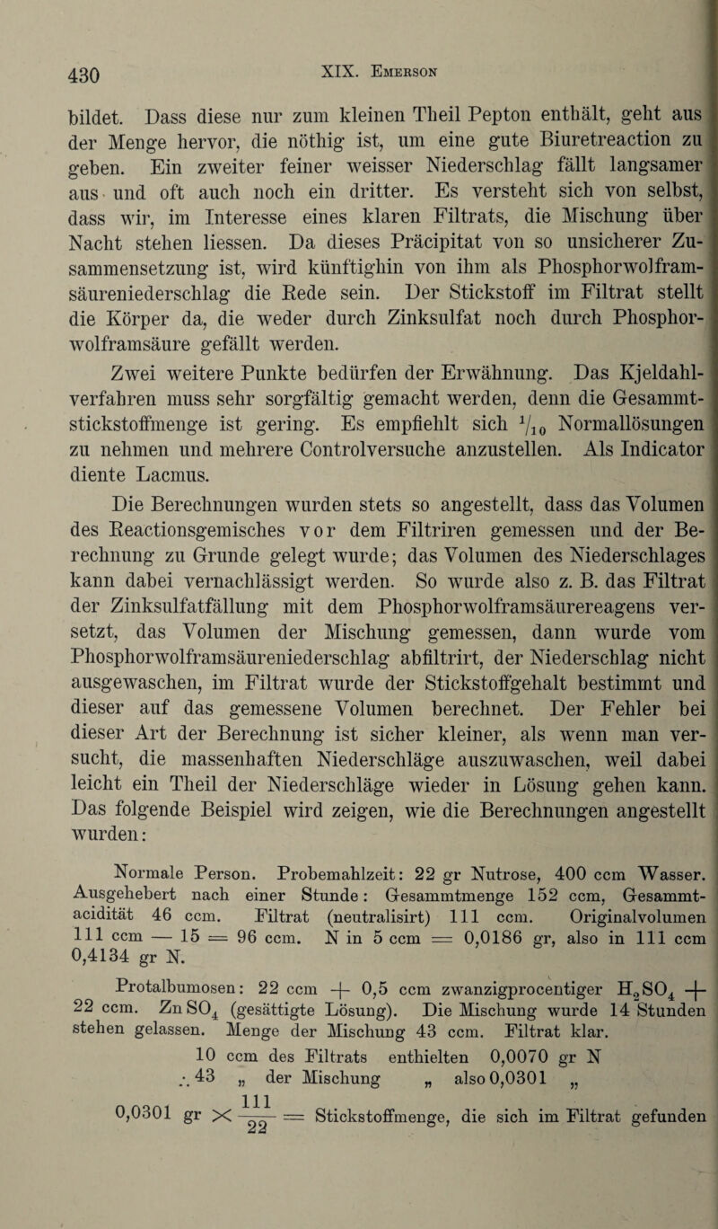 bildet. Dass diese nur zum kleinen Tkeil Pepton enthält, geht aus der Menge hervor, die nöthig ist, um eine gute Biuretreaction zu geben. Ein zweiter feiner weisser Niederschlag fällt langsamer aus und oft auch noch ein dritter. Es versteht sich von selbst, dass wir, im Interesse eines klaren Filtrats, die Mischung über Nacht stehen Hessen. Da dieses Präcipitat von so unsicherer Zu¬ sammensetzung ist, wird künftighin von ihm als Phosphorwolfram- säureniederschlag die Eede sein. Der Stickstoff im Filtrat stellt die Körper da, die weder durch Zinksulfat noch durch Phosphor¬ wolframsäure gefällt werden. Zwei weitere Punkte bedürfen der Erwähnung. Das Kjeldahl- verfahren muss sehr sorgfältig gemacht werden, denn die Gesammt- stickstoffmenge ist gering. Es empfiehlt sich 1j1Q Normallösungen zu nehmen und mehrere Controlversuche anzustellen. Als Indicator diente Lacmus. Die Berechnungen wurden stets so angestellt, dass das Volumen des Reactionsgemisches vor dem Filtriren gemessen und der Be¬ rechnung zu Grunde gelegt wurde; das Volumen des Niederschlages kann dabei vernachlässigt werden. So wurde also z. B. das Filtrat der Zinksulfatfällung mit dem Phosphorwolframsäurereagens ver¬ setzt, das Volumen der Mischung gemessen, dann wrnrde vom Phosphorwolframsäureniederschlag abfiltrirt, der Niederschlag nicht ausgewaschen, im Filtrat wurde der Stickstoffgehalt bestimmt und dieser auf das gemessene Volumen berechnet. Der Fehler bei dieser Art der Berechnung ist sicher kleiner, als wenn man ver¬ sucht, die massenhaften Niederschläge auszuwaschen, weil dabei leicht ein Theil der Niederschläge wieder in Lösung gehen kann. Das folgende Beispiel wird zeigen, wie die Berechnungen angestellt wurden : Normale Person. Probemahlzeit: 22 gr Nutrose, 400 ccm Wasser. Ausgehebert nach einer Stunde: Gesammtmenge 152 ccm, Gesammt- acidität 46 ccm. Filtrat (neutralisirt) 111 ccm. Originalvolumen 111 ccm — 15 = 96 ccm. N in 5 ccm == 0,0186 gr, also in 111 ccm 0,4134 gr N. Protalbumosen: 22 ccm -|- 0,5 ccm zwanzigprocentiger H£>S04 -j- 22 ccm. Zn S04 (gesättigte Lösung). Die Mischung wurde 14 Stunden stehen gelassen. Menge der Mischung 43 ccm. Filtrat klar. 10 ccm des Filtrats enthielten 0,0070 gr N 43 „ der Mischung „ also 0,0301 „ 0,0301 gr X -■ = Stickstoffmenge, die sich im Filtrat gefunden