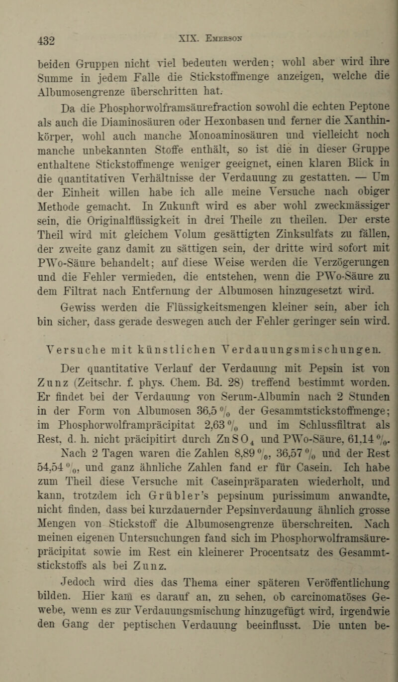 beiden Gruppen nicht viel bedeuten werden: wohl aber wird ihre Summe in jedem Falle die Stickstoffmenge anzeigen, welche die Albumosengrenze überschritten hat. Da die Phosphorwolframsäurefraction sowohl die echten Peptone als auch die Diaminosäuren oder Hexonbasen und ferner die Xanthin¬ körper. wohl auch manche Monoaminosäuren und vielleicht noch manche unbekannten Stoffe enthält, so ist die in dieser Gruppe enthaltene Stickstoffmenge weniger geeignet, einen klaren Blick in die quantitativen Verhältnisse der Verdauung zu gestatten. — Fm der Einheit willen habe ich alle meine Versuche nach obiger Methode gemacht. In Zukunft wird es aber wohl zweckmässiger sein, die Originalflüssigkeit in drei Theile zu theilen. Der erste Theil wird mit gleichem Volum gesättigten Zinksulfats zu fällen, der zweite ganz damit zu sättigen sein, der dritte wird sofort mit PWo-Säure behandelt; auf diese Weise werden die Verzögerungen und die Fehler vermieden, die entstehen, wenn die PWo-Säure zu dem Filtrat nach Entfernung der Albumosen hinzugesetzt wird. Gewiss werden die Flüssigkeitsmengen kleiner sein, aber ich bin sicher, dass gerade deswegen auch der Fehler geringer sein wird. Versuche mit künstlichen Verdauungsmischungen. Der quantitative Verlauf der Verdauung mit Pepsin ist von Zunz (Zeitschr. f. phys. Chem. Bd. 28) treffend bestimmt worden. Er findet bei der Verdauung von Serum-Albumin nach 2 Stunden in der Form von Albumosen 36,5 % der Gesammtstickstoffmenge; im Phosphorwolframpräcipitat 2,63 °/0 und im Schlussfiltrat als Rest. d. h. nicht präcipitirt durch ZnS04 und PWo-Säure, 61.14 °(>. Xach 2 Tagen waren die Zahlen 8,89 °0, 36,57 % und der Rest 54,54%, und ganz ähnliche Zahlen fand er für Casein. Ich habe zum Theil diese Versuche mit Casein Präparaten wiederholt, und kann, trotzdem ich Grübler?s pepsinum purissimum anwandte, nicht finden, dass bei kurzdauernder Pepsinverdauung ähnlich grosse Mengen von Stickstoff die Albumosengrenze überschreiten. Xach meinen eigenen Untersuchungen fand sich im Phosphorwolframsäure- präcipitat sowie im Rest ein kleinerer Procentsatz des Gesammt- stickstoffs als bei Zunz. Jedoch wird dies das Thema einer späteren Veröffentlichung bilden. Hier kam es darauf an, zu sehen, ob carcinomatöses Ge¬ webe, wenn es zur Verdauungsmischung hinzugefügt wird, irgendwie den Gang der peptischen Verdauung beeinflusst. Die unten be-