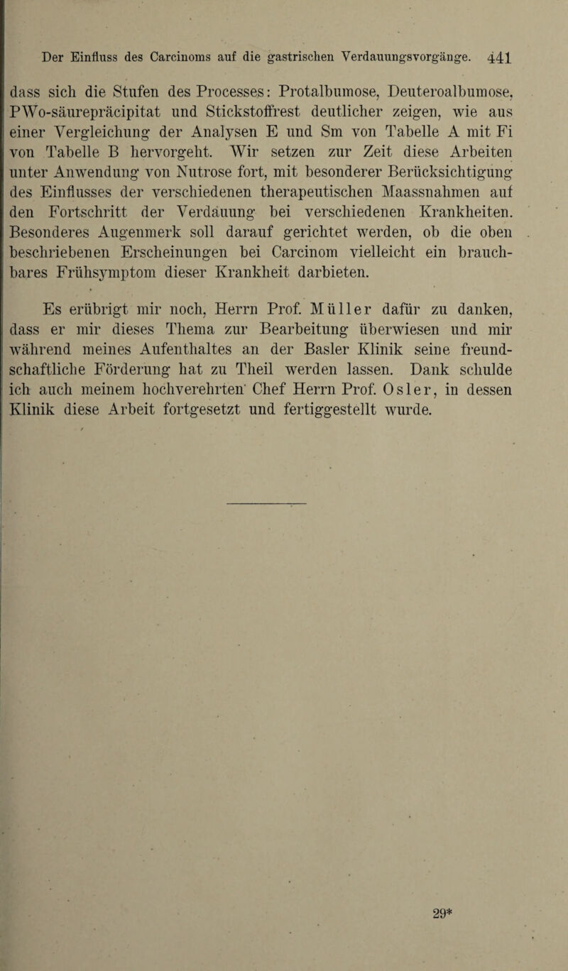 dass sich die Stufen des Processes: Protalbumose, Deuteroalbumose, PWo-säurepräcipitat und Stickstoffrest deutlicher zeigen, wie aus einer Vergleichung der Analysen E und Sm von Tabelle A mit Fi von Tabelle B hervorgeht. Wir setzen zur Zeit diese Arbeiten unter Anwendung von Nutrose fort, mit besonderer Berücksichtigung des Einflusses der verschiedenen therapeutischen Maassnahmen aut den Fortschritt der Verdauung bei verschiedenen Krankheiten. Besonderes Augenmerk soll darauf gerichtet werden, ob die oben beschriebenen Erscheinungen bei Carcinom vielleicht ein brauch¬ bares Frühsymptom dieser Krankheit darbieten. Es erübrigt mir noch, Herrn Prof. Müller dafür zu danken, dass er mir dieses Thema zur Bearbeitung überwiesen und mir während meines Aufenthaltes an der Basler Klinik seine freund¬ schaftliche Förderung hat zu Theil werden lassen. Dank schulde ich auch meinem hochverehrten' Chef Herrn Prof. Osler, in dessen Klinik diese Arbeit fortgesetzt und fertiggestellt wurde. 29*