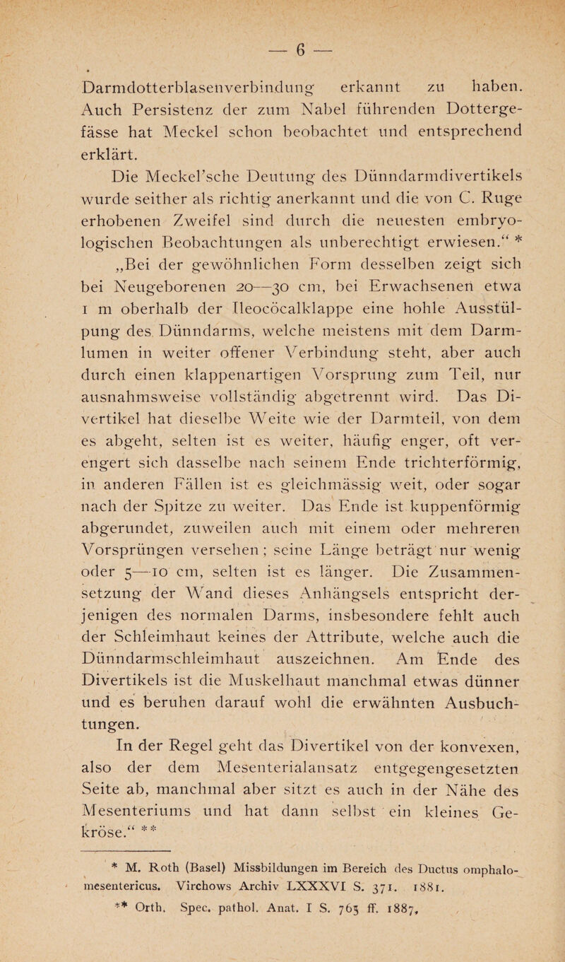Darmdotterblasenverbin.dung' erkannt zu haben. Auch Persistenz der zum Nabel führenden Dotterge- fässe hat Meckel schon beobachtet und entsprechend erklärt. Die Meckel’sche Deutung des Dünndarmdivertikels wurde seither als richtig anerkannt und die von C. Rüge erhobenen Zweifel sind durch die neuesten embryo¬ logischen Beobachtungen als unberechtigt erwiesen/4 * „Bei der gewöhnlichen Form desselben zeigt sich bei Neugeborenen 20—30 cm, bei Erwachsenen etwa 1 m oberhalb der Ileocöcalklappe eine hohle Ausstül¬ pung des Dünndarms, welche meistens mit dem Darm¬ lumen in weiter offener Verbindung steht, aber auch durch einen klappenartigen Vorsprung zum Teil, nur ausnahmsweise vollständig abgetrennt wird. Das Di¬ vertikel hat dieselbe Weite wie der Darmteil, von dem es abgeht, selten ist es weiter, häufig enger, oft ver¬ engert sich dasselbe nach seinem Ende trichterförmig, in anderen Fällen ist es gleiehmässig weit, oder sogar nach der Spitze zu weiter. Das Ende ist kuppenförmig abgerundet, zuweilen auch mit einem oder mehreren Vorsprüngen versehen; seine Länge beträgt nur wenig oder 5—10 cm, selten ist es länger. Die Zusammen¬ setzung der Wand dieses Anhängsels entspricht der¬ jenigen des normalen Darms, insbesondere fehlt auch der Schleimhaut keines der Attribute, welche auch die Dünndarmschleimhaut auszeichnen. Am Ende des Divertikels ist die Muskelhaut manchmal etwas dünner und es beruhen darauf wohl die erwähnten Ausbuch¬ tungen. In der Regel geht das Divertikel von der konvexen, also der dem Mesenterialansatz entgegengesetzten Seite ab, manchmal aber sitzt es auch in der Nähe des Mesenteriums und hat dann selbst ein kleines Ge¬ kröse.“ ** * M. Roth (Basel) Missbildungen im Bereich des Ductus omphalo- mesentericus. Virchows Archiv LXXXVI S. 371. 1881. ** Orth. Spec. pathol. Anat. I S. 765 ff. 1887,