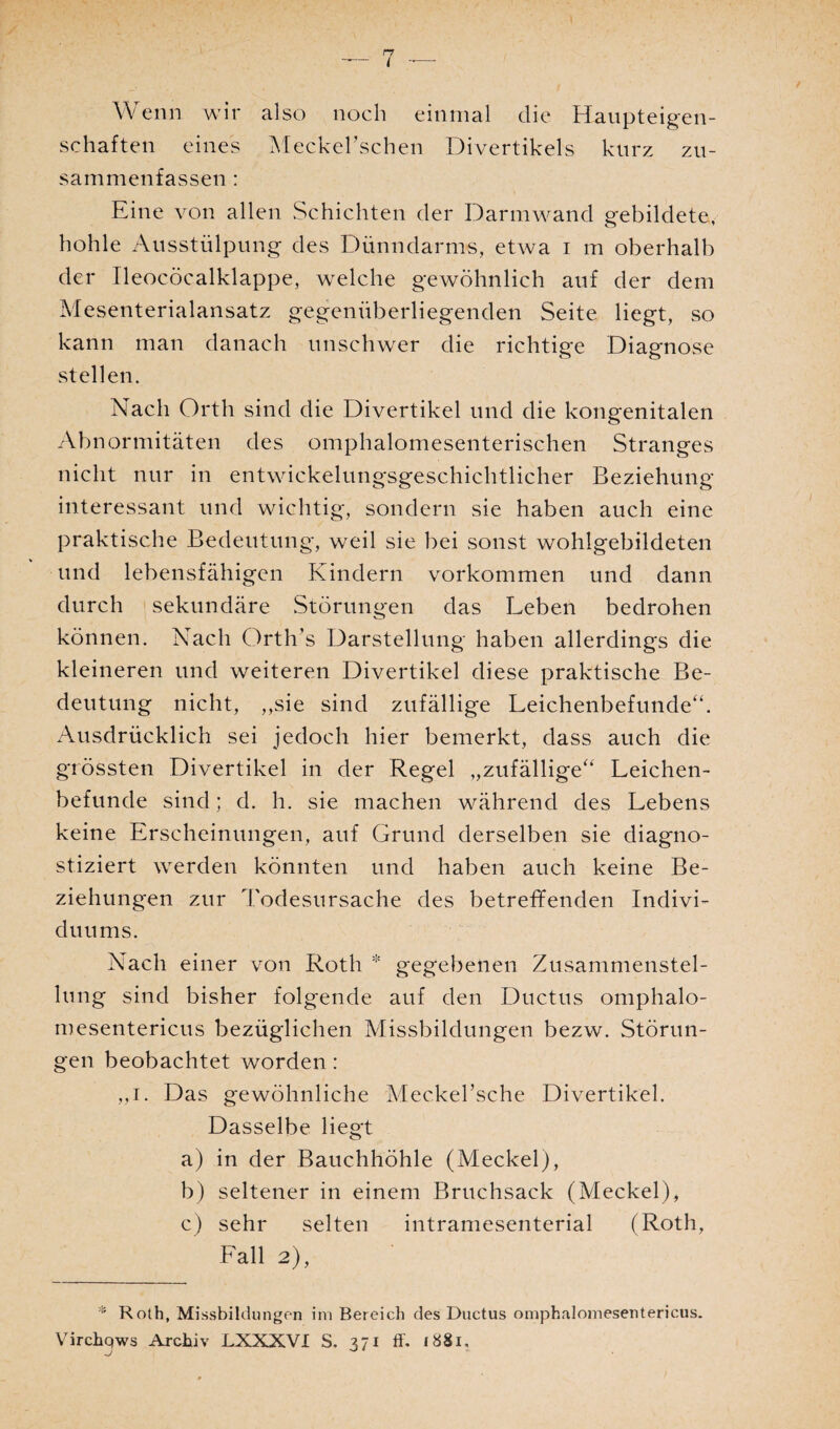 Wenn wir also noch einmal die Haupteigen¬ schaften eines Meckel’schen Divertikels kurz zu¬ sammenfassen : Eine von allen Schichten der Darmwand gebildete, hohle Ausstülpung des Dünndarms, etwa i m oberhalb der Tleocöcalklappe, welche gewöhnlich auf der dem Mesenterialansatz gegenüberliegenden Seite liegt, so kann man danach unschwer die richtige Diagnose stellen. Nach Orth sind die Divertikel und die kongenitalen Abnormitäten des omphalomesenterischen Stranges nicht nur in entwickelungsgeschichtlicher Beziehung interessant und wichtig, sondern sie haben auch eine praktische Bedeutung, weil sie bei sonst wohlgebildeten und lebensfähigen Kindern Vorkommen und dann durch sekundäre Störungen das Leben bedrohen können. Nach Orth’s Darstellung haben allerdings die kleineren und weiteren Divertikel diese praktische Be¬ deutung nicht, „sie sind zufällige Leichenbefunde“. Ausdrücklich sei jedoch hier bemerkt, dass auch die grössten Divertikel in der Regel „zufällige“ Leichen¬ befunde sind; d. h. sie machen während des Lebens keine Erscheinungen, auf Grund derselben sie diagno¬ stiziert werden könnten und haben auch keine Be¬ ziehungen zur Todesursache des betreffenden Indivi¬ duums. Nach einer von Roth * gegebenen Zusammenstel¬ lung sind bisher folgende auf den Ductus omphalo- mesentericus bezüglichen Missbildungen bezw. Störun¬ gen beobachtet worden: „r. Das gewöhnliche Mec.kel’sche Divertikel. Dasselbe liegt a) in der Bauchhöhle (Meckel), b) seltener in einem Bruchsack (Meckel), c) sehr selten intramesenterial (Roth, Fall 2), * Roth, Missbildungen im Bereich des Ductus omphalomeseutericus. Virchqws Archiv LXXXVI S. 371 ff. 1881,