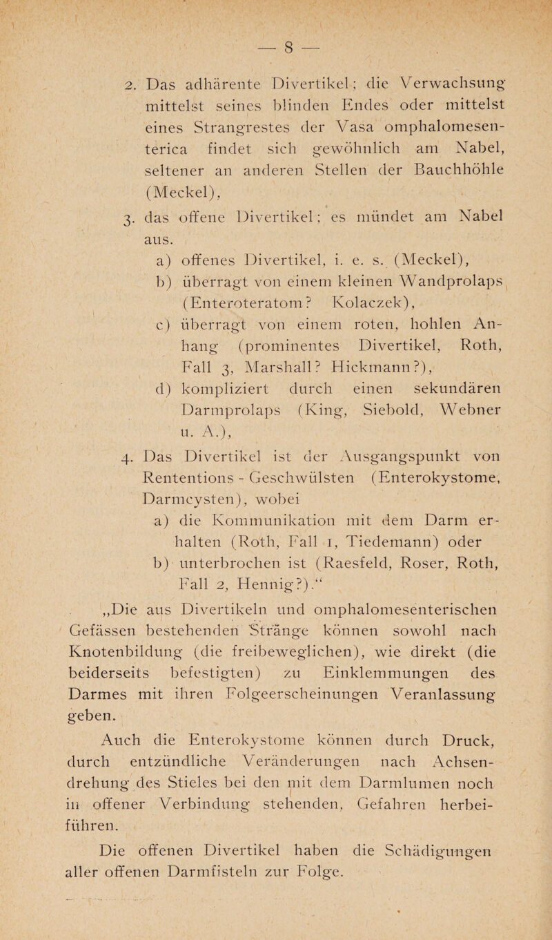 2. Das adhärente Divertikel; die Verwachsung mittelst seines blinden Endes oder mittelst eines Strangrestes der Vasa omphalomesen- terica findet sieh gewöhnlich am Nabel, seltener an anderen Stellen der Bauchhöhle (Meckel), , « 3. das offene Divertikel; es mündet am Nabel aus. a) offenes Divertikel, i. e. s. (Meckel), b) überragt von einem kleinen Wandprolaps (Enteroteratom ? Kolaczek), c) überragt voff einem roten, hohlen An¬ hang (prominentes Divertikel, Roth, Fall 3, Marshall? Hickmann?), d) kompliziert durch einen sekundären Darmprolaps (King, Siebold, Webner u. A.), 4. Das Divertikel ist der Ausgangspunkt von Rententions - Geschwülsten (Enterokystome, Darmcysten), wobei a) die Kommunikation mit dem Darm er¬ halten (Roth, Fall 1, Tiedemann) oder b) unterbrochen ist (Raesfeld, Roser, Roth, Fall 2, Hennig?).“ ,,Die aus Divertikeln und omphalomesenterischen Gefässen bestehenden Stränge können sowohl nach Knotenbildung (die freibeweglichen), wie direkt (die beiderseits befestigten) zu Einklemmungen des Darmes mit ihren Folgeerscheinungen Veranlassung geben. Auch die Enterokystome können durch Druck, durch entzündliche Veränderungen nach Achsen¬ drehung des Stieles bei den mit dem Darmlumen noch in offener Verbindung stehenden, Gefahren herbei¬ führen. Die offenen Divertikel haben die Schädigungen aller offenen Darmfisteln zur Folge.